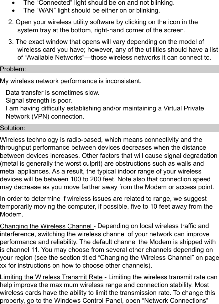   •  The “Connected” light should be on and not blinking. •  The “WAN” light should be either on or blinking. 2. Open your wireless utility software by clicking on the icon in the system tray at the bottom, right-hand corner of the screen. 3. The exact window that opens will vary depending on the model of wireless card you have; however, any of the utilities should have a list of “Available Networks”—those wireless networks it can connect to. Problem: My wireless network performance is inconsistent. Data transfer is sometimes slow. Signal strength is poor. I am having difficulty establishing and/or maintaining a Virtual Private Network (VPN) connection. Solution: Wireless technology is radio-based, which means connectivity and the throughput performance between devices decreases when the distance between devices increases. Other factors that will cause signal degradation (metal is generally the worst culprit) are obstructions such as walls and metal appliances. As a result, the typical indoor range of your wireless devices will be between 100 to 200 feet. Note also that connection speed may decrease as you move farther away from the Modem or access point.   In order to determine if wireless issues are related to range, we suggest temporarily moving the computer, if possible, five to 10 feet away from the Modem.  Changing the Wireless Channel - Depending on local wireless traffic and interference, switching the wireless channel of your network can improve performance and reliability. The default channel the Modem is shipped with is channel 11. You may choose from several other channels depending on your region (see the section titled “Changing the Wireless Channel” on page xx for instructions on how to choose other channels).   Limiting the Wireless Transmit Rate - Limiting the wireless transmit rate can help improve the maximum wireless range and connection stability. Most wireless cards have the ability to limit the transmission rate. To change this property, go to the Windows Control Panel, open “Network Connections” 