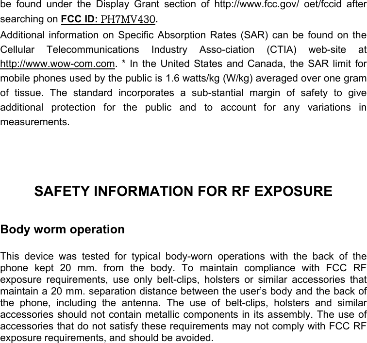  be found under the Display Grant section of http://www.fcc.gov/ oet/fccid after searching on FCC ID: PH7MV430.  Additional information on Specific Absorption Rates (SAR) can be found on the Cellular Telecommunications Industry Asso-ciation (CTIA) web-site at http://www.wow-com.com. * In the United States and Canada, the SAR limit for mobile phones used by the public is 1.6 watts/kg (W/kg) averaged over one gram of tissue. The standard incorporates a sub-stantial margin of safety to give additional protection for the public and to account for any variations in measurements.    SAFETY INFORMATION FOR RF EXPOSURE  Body worm operation  This device was tested for typical body-worn operations with the back of the phone kept 20 mm. from the body. To maintain compliance with FCC RF exposure requirements, use only belt-clips, holsters or similar accessories that maintain a 20 mm. separation distance between the user’s body and the back of the phone, including the antenna. The use of belt-clips, holsters and similar accessories should not contain metallic components in its assembly. The use of accessories that do not satisfy these requirements may not comply with FCC RF exposure requirements, and should be avoided. 