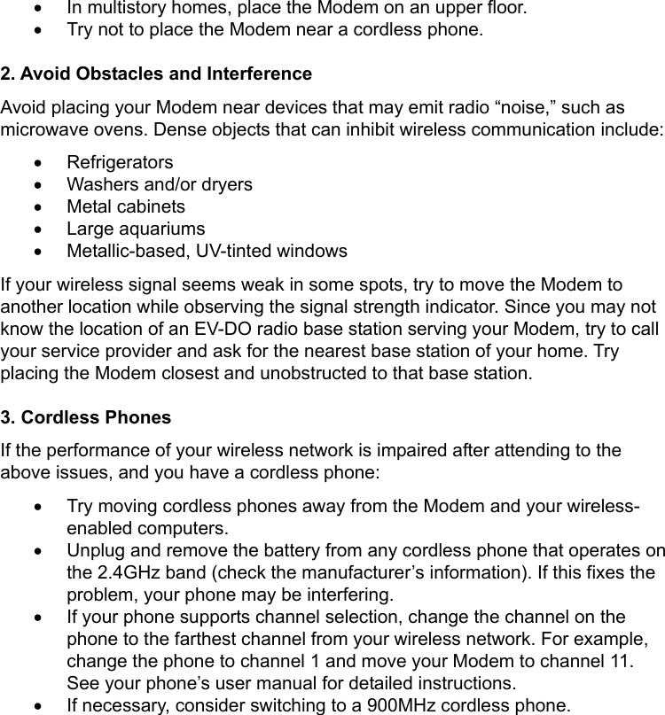   •  In multistory homes, place the Modem on an upper floor. •  Try not to place the Modem near a cordless phone.  2. Avoid Obstacles and Interference Avoid placing your Modem near devices that may emit radio “noise,” such as microwave ovens. Dense objects that can inhibit wireless communication include: • Refrigerators •  Washers and/or dryers • Metal cabinets • Large aquariums • Metallic-based, UV-tinted windows If your wireless signal seems weak in some spots, try to move the Modem to another location while observing the signal strength indicator. Since you may not know the location of an EV-DO radio base station serving your Modem, try to call your service provider and ask for the nearest base station of your home. Try placing the Modem closest and unobstructed to that base station.  3. Cordless Phones If the performance of your wireless network is impaired after attending to the above issues, and you have a cordless phone: •  Try moving cordless phones away from the Modem and your wireless-enabled computers. •  Unplug and remove the battery from any cordless phone that operates on the 2.4GHz band (check the manufacturer’s information). If this fixes the problem, your phone may be interfering. •  If your phone supports channel selection, change the channel on the phone to the farthest channel from your wireless network. For example, change the phone to channel 1 and move your Modem to channel 11. See your phone’s user manual for detailed instructions. •  If necessary, consider switching to a 900MHz cordless phone. 