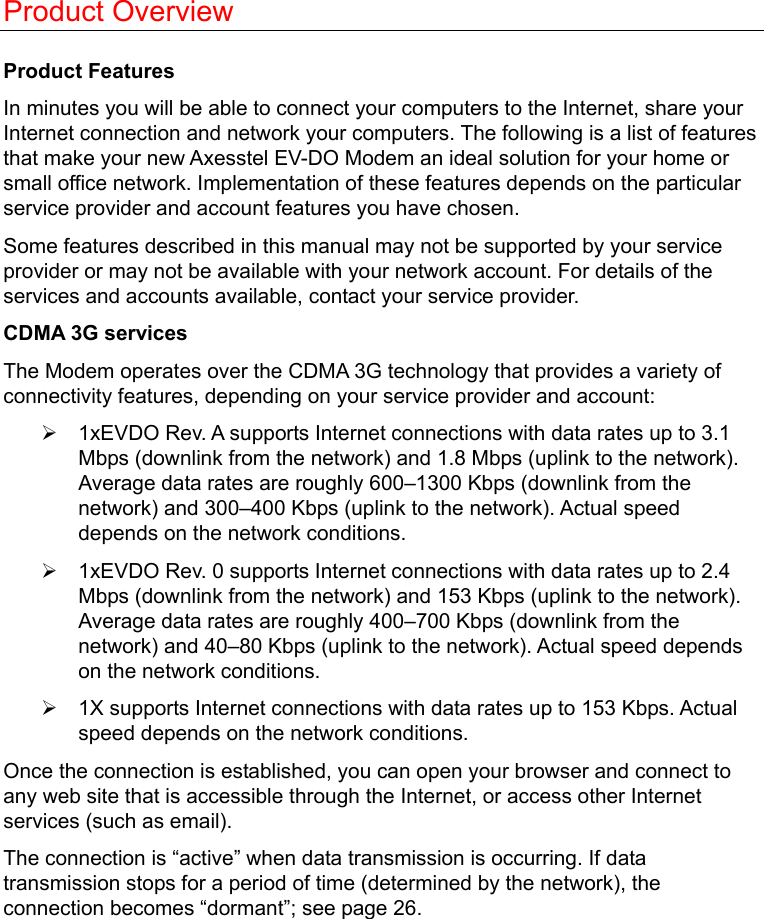   Product Overview  Product Features In minutes you will be able to connect your computers to the Internet, share your Internet connection and network your computers. The following is a list of features that make your new Axesstel EV-DO Modem an ideal solution for your home or small office network. Implementation of these features depends on the particular service provider and account features you have chosen. Some features described in this manual may not be supported by your service provider or may not be available with your network account. For details of the services and accounts available, contact your service provider. CDMA 3G services The Modem operates over the CDMA 3G technology that provides a variety of connectivity features, depending on your service provider and account: ¾  1xEVDO Rev. A supports Internet connections with data rates up to 3.1 Mbps (downlink from the network) and 1.8 Mbps (uplink to the network). Average data rates are roughly 600–1300 Kbps (downlink from the network) and 300–400 Kbps (uplink to the network). Actual speed depends on the network conditions. ¾  1xEVDO Rev. 0 supports Internet connections with data rates up to 2.4 Mbps (downlink from the network) and 153 Kbps (uplink to the network). Average data rates are roughly 400–700 Kbps (downlink from the network) and 40–80 Kbps (uplink to the network). Actual speed depends on the network conditions. ¾  1X supports Internet connections with data rates up to 153 Kbps. Actual speed depends on the network conditions. Once the connection is established, you can open your browser and connect to any web site that is accessible through the Internet, or access other Internet services (such as email). The connection is “active” when data transmission is occurring. If data transmission stops for a period of time (determined by the network), the connection becomes “dormant”; see page 26.  