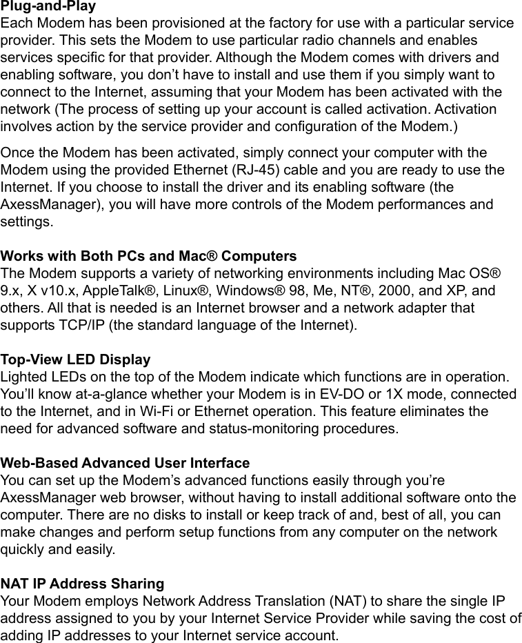   Plug-and-Play Each Modem has been provisioned at the factory for use with a particular service provider. This sets the Modem to use particular radio channels and enables services specific for that provider. Although the Modem comes with drivers and enabling software, you don’t have to install and use them if you simply want to connect to the Internet, assuming that your Modem has been activated with the network (The process of setting up your account is called activation. Activation involves action by the service provider and configuration of the Modem.) Once the Modem has been activated, simply connect your computer with the Modem using the provided Ethernet (RJ-45) cable and you are ready to use the Internet. If you choose to install the driver and its enabling software (the AxessManager), you will have more controls of the Modem performances and settings.  Works with Both PCs and Mac® Computers The Modem supports a variety of networking environments including Mac OS® 9.x, X v10.x, AppleTalk®, Linux®, Windows® 98, Me, NT®, 2000, and XP, and others. All that is needed is an Internet browser and a network adapter that supports TCP/IP (the standard language of the Internet).  Top-View LED Display Lighted LEDs on the top of the Modem indicate which functions are in operation. You’ll know at-a-glance whether your Modem is in EV-DO or 1X mode, connected to the Internet, and in Wi-Fi or Ethernet operation. This feature eliminates the need for advanced software and status-monitoring procedures.  Web-Based Advanced User Interface You can set up the Modem’s advanced functions easily through you’re AxessManager web browser, without having to install additional software onto the computer. There are no disks to install or keep track of and, best of all, you can make changes and perform setup functions from any computer on the network quickly and easily.  NAT IP Address Sharing Your Modem employs Network Address Translation (NAT) to share the single IP address assigned to you by your Internet Service Provider while saving the cost of adding IP addresses to your Internet service account.  