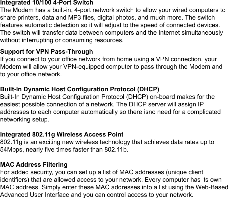   Integrated 10/100 4-Port Switch The Modem has a built-in, 4-port network switch to allow your wired computers to share printers, data and MP3 files, digital photos, and much more. The switch features automatic detection so it will adjust to the speed of connected devices. The switch will transfer data between computers and the Internet simultaneously without interrupting or consuming resources. Support for VPN Pass-Through If you connect to your office network from home using a VPN connection, your Modem will allow your VPN-equipped computer to pass through the Modem and to your office network.  Built-In Dynamic Host Configuration Protocol (DHCP) Built-In Dynamic Host Configuration Protocol (DHCP) on-board makes for the easiest possible connection of a network. The DHCP server will assign IP addresses to each computer automatically so there isno need for a complicated networking setup.  Integrated 802.11g Wireless Access Point 802.11g is an exciting new wireless technology that achieves data rates up to 54Mbps, nearly five times faster than 802.11b.  MAC Address Filtering For added security, you can set up a list of MAC addresses (unique client identifiers) that are allowed access to your network. Every computer has its own MAC address. Simply enter these MAC addresses into a list using the Web-Based Advanced User Interface and you can control access to your network.  