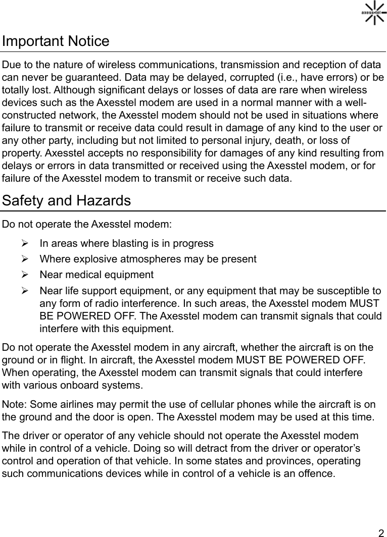   2 Important Notice Due to the nature of wireless communications, transmission and reception of data can never be guaranteed. Data may be delayed, corrupted (i.e., have errors) or be totally lost. Although significant delays or losses of data are rare when wireless devices such as the Axesstel modem are used in a normal manner with a well-constructed network, the Axesstel modem should not be used in situations where failure to transmit or receive data could result in damage of any kind to the user or any other party, including but not limited to personal injury, death, or loss of property. Axesstel accepts no responsibility for damages of any kind resulting from delays or errors in data transmitted or received using the Axesstel modem, or for failure of the Axesstel modem to transmit or receive such data. Safety and Hazards Do not operate the Axesstel modem: ¾  In areas where blasting is in progress ¾  Where explosive atmospheres may be present ¾  Near medical equipment ¾  Near life support equipment, or any equipment that may be susceptible to any form of radio interference. In such areas, the Axesstel modem MUST BE POWERED OFF. The Axesstel modem can transmit signals that could interfere with this equipment. Do not operate the Axesstel modem in any aircraft, whether the aircraft is on the ground or in flight. In aircraft, the Axesstel modem MUST BE POWERED OFF. When operating, the Axesstel modem can transmit signals that could interfere with various onboard systems. Note: Some airlines may permit the use of cellular phones while the aircraft is on the ground and the door is open. The Axesstel modem may be used at this time. The driver or operator of any vehicle should not operate the Axesstel modem while in control of a vehicle. Doing so will detract from the driver or operator’s control and operation of that vehicle. In some states and provinces, operating such communications devices while in control of a vehicle is an offence.  