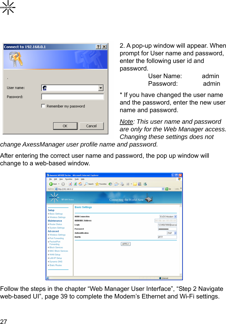    27  2. A pop-up window will appear. When prompt for User name and password, enter the following user id and password.          User Name:    admin          Password:        admin * If you have changed the user name and the password, enter the new user name and password. Note: This user name and password are only for the Web Manager access. Changing these settings does not change AxessManager user profile name and password. After entering the correct user name and password, the pop up window will change to a web-based window.           Follow the steps in the chapter “Web Manager User Interface”, “Step 2 Navigate web-based UI”, page 39 to complete the Modem’s Ethernet and Wi-Fi settings. 