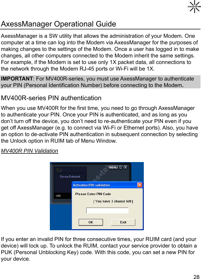   28 AxessManager Operational Guide AxessManager is a SW utility that allows the administration of your Modem. One computer at a time can log into the Modem via AxessManager for the purposes of making changes to the settings of the Modem. Once a user has logged in to make changes, all other computers connected to the Modem inherit the same settings. For example, if the Modem is set to use only 1X packet data, all connections to the network through the Modem RJ-45 ports or Wi-Fi will be 1X. IMPORTANT: For MV400R-series, you must use AxessManager to authenticate your PIN (Personal Identification Number) before connecting to the Modem. MV400R-series PIN authentication When you use MV400R for the first time, you need to go through AxessManager to authenticate your PIN. Once your PIN is authenticated, and as long as you don’t turn off the device, you don’t need to re-authenticate your PIN even if you get off AxessManager (e.g. to connect via Wi-Fi or Ethernet ports). Also, you have an option to de-activate PIN authentication in subsequent connection by selecting the Unlock option in RUIM tab of Menu Window. MV400R PIN Validation         If you enter an invalid PIN for three consecutive times, your RUIM card (and your device) will lock up. To unlock the RUIM, contact your service provider to obtain a PUK (Personal Unblocking Key) code. With this code, you can set a new PIN for your device.  