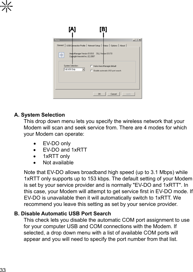    33            A. System Selection This drop down menu lets you specify the wireless network that your Modem will scan and seek service from. There are 4 modes for which your Modem can operate: • EV-DO only •  EV-DO and 1xRTT • 1xRTT only • Not available Note that EV-DO allows broadband high speed (up to 3.1 Mbps) while 1xRTT only supports up to 153 kbps. The default setting of your Modem is set by your service provider and is normally &quot;EV-DO and 1xRTT&quot;. In this case, your Modem will attempt to get service first in EV-DO mode. If EV-DO is unavailable then it will automatically switch to 1xRTT. We recommend you leave this setting as set by your service provider. B. Disable Automatic USB Port Search This check lets you disable the automatic COM port assignment to use for your computer USB and COM connections with the Modem. If selected, a drop down menu with a list of available COM ports will appear and you will need to specify the port number from that list.   