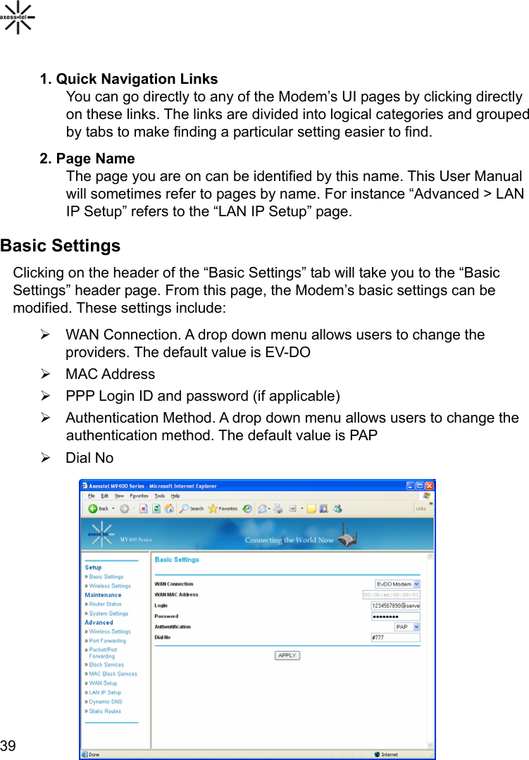  39 1. Quick Navigation Links You can go directly to any of the Modem’s UI pages by clicking directly on these links. The links are divided into logical categories and grouped by tabs to make finding a particular setting easier to find.   2. Page Name The page you are on can be identified by this name. This User Manual will sometimes refer to pages by name. For instance “Advanced &gt; LAN IP Setup” refers to the “LAN IP Setup” page.   Basic Settings Clicking on the header of the “Basic Settings” tab will take you to the “Basic Settings” header page. From this page, the Modem’s basic settings can be modified. These settings include: ¾  WAN Connection. A drop down menu allows users to change the providers. The default value is EV-DO ¾ MAC Address ¾  PPP Login ID and password (if applicable) ¾  Authentication Method. A drop down menu allows users to change the authentication method. The default value is PAP ¾ Dial No          