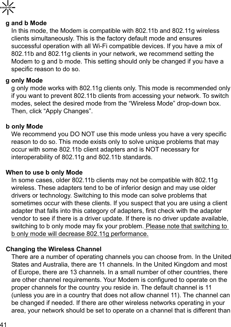    41g and b Mode In this mode, the Modem is compatible with 802.11b and 802.11g wireless clients simultaneously. This is the factory default mode and ensures successful operation with all Wi-Fi compatible devices. If you have a mix of 802.11b and 802.11g clients in your network, we recommend setting the Modem to g and b mode. This setting should only be changed if you have a specific reason to do so. g only Mode g only mode works with 802.11g clients only. This mode is recommended only if you want to prevent 802.11b clients from accessing your network. To switch modes, select the desired mode from the “Wireless Mode” drop-down box. Then, click “Apply Changes”. b only Mode We recommend you DO NOT use this mode unless you have a very specific reason to do so. This mode exists only to solve unique problems that may occur with some 802.11b client adapters and is NOT necessary for interoperability of 802.11g and 802.11b standards.   When to use b only Mode In some cases, older 802.11b clients may not be compatible with 802.11g wireless. These adapters tend to be of inferior design and may use older drivers or technology. Switching to this mode can solve problems that sometimes occur with these clients. If you suspect that you are using a client adapter that falls into this category of adapters, first check with the adapter vendor to see if there is a driver update. If there is no driver update available, switching to b only mode may fix your problem. Please note that switching to b only mode will decrease 802.11g performance.Changing the Wireless Channel There are a number of operating channels you can choose from. In the United States and Australia, there are 11 channels. In the United Kingdom and most of Europe, there are 13 channels. In a small number of other countries, there are other channel requirements. Your Modem is configured to operate on the proper channels for the country you reside in. The default channel is 11 (unless you are in a country that does not allow channel 11). The channel can be changed if needed. If there are other wireless networks operating in your area, your network should be set to operate on a channel that is different than 