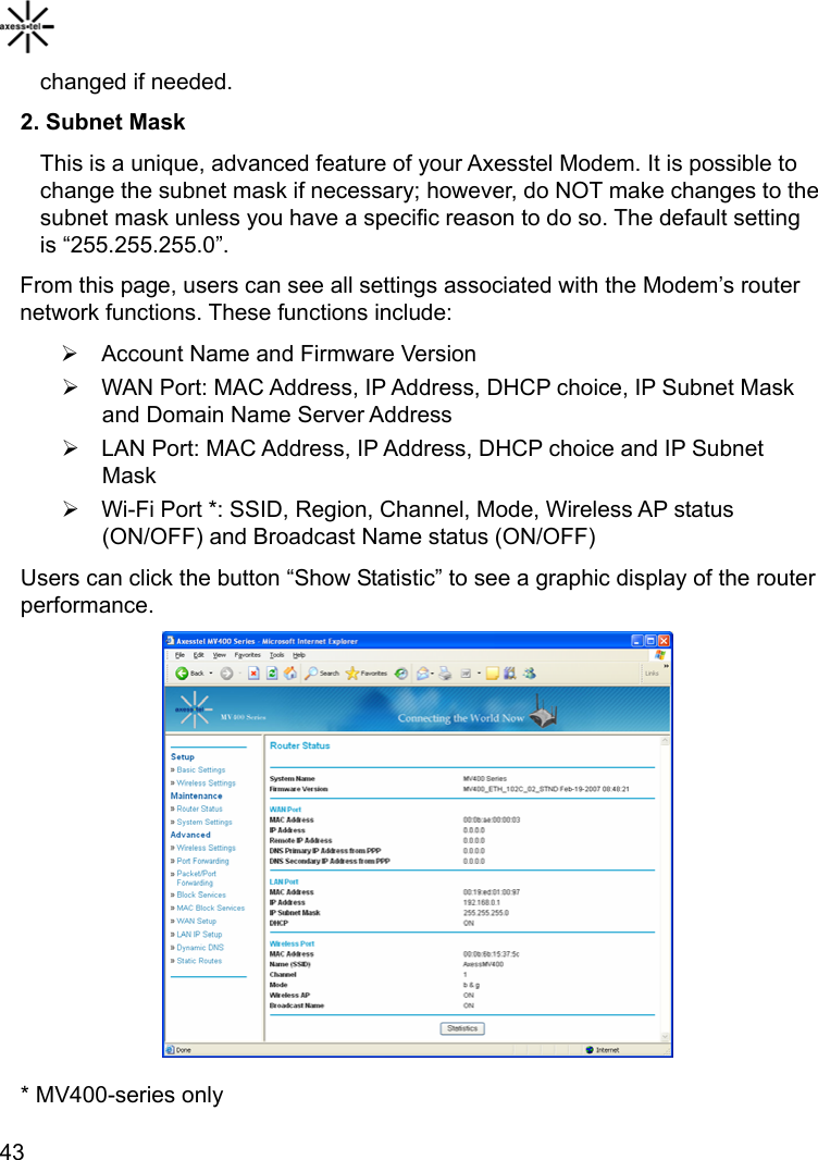    43changed if needed. 2. Subnet Mask This is a unique, advanced feature of your Axesstel Modem. It is possible to change the subnet mask if necessary; however, do NOT make changes to the subnet mask unless you have a specific reason to do so. The default setting is “255.255.255.0”.   From this page, users can see all settings associated with the Modem’s router network functions. These functions include: ¾  Account Name and Firmware Version ¾  WAN Port: MAC Address, IP Address, DHCP choice, IP Subnet Mask and Domain Name Server Address ¾  LAN Port: MAC Address, IP Address, DHCP choice and IP Subnet Mask  ¾  Wi-Fi Port *: SSID, Region, Channel, Mode, Wireless AP status (ON/OFF) and Broadcast Name status (ON/OFF) Users can click the button “Show Statistic” to see a graphic display of the router performance.             * MV400-series only 