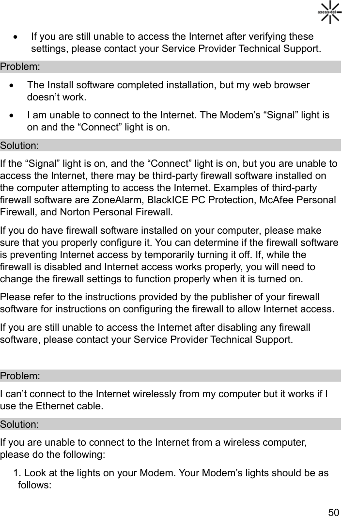   50 •  If you are still unable to access the Internet after verifying these settings, please contact your Service Provider Technical Support. Problem: •  The Install software completed installation, but my web browser doesn’t work.   •  I am unable to connect to the Internet. The Modem’s “Signal” light is on and the “Connect” light is on. Solution: If the “Signal” light is on, and the “Connect” light is on, but you are unable to access the Internet, there may be third-party firewall software installed on the computer attempting to access the Internet. Examples of third-party firewall software are ZoneAlarm, BlackICE PC Protection, McAfee Personal Firewall, and Norton Personal Firewall. If you do have firewall software installed on your computer, please make sure that you properly configure it. You can determine if the firewall software is preventing Internet access by temporarily turning it off. If, while the firewall is disabled and Internet access works properly, you will need to change the firewall settings to function properly when it is turned on. Please refer to the instructions provided by the publisher of your firewall software for instructions on configuring the firewall to allow Internet access. If you are still unable to access the Internet after disabling any firewall software, please contact your Service Provider Technical Support.  Problem: I can’t connect to the Internet wirelessly from my computer but it works if I use the Ethernet cable. Solution: If you are unable to connect to the Internet from a wireless computer, please do the following: 1. Look at the lights on your Modem. Your Modem’s lights should be as follows: 