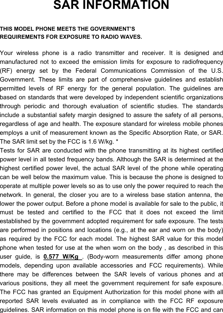  SAR INFORMATION  THIS MODEL PHONE MEETS THE GOVERNMENT’S REQUIREMENTS FOR EXPOSURE TO RADIO WAVES.  Your wireless phone is a radio transmitter and receiver. It is designed and manufactured not to exceed the emission limits for exposure to radiofrequency (RF) energy set by the Federal Communications Commission of the U.S. Government. These limits are part of comprehensive guidelines and establish permitted levels of RF energy for the general population. The guidelines are based on standards that were developed by independent scientific organizations through periodic and thorough evaluation of scientific studies. The standards include a substantial safety margin designed to assure the safety of all persons, regardless of age and health. The exposure standard for wireless mobile phones employs a unit of measurement known as the Specific Absorption Rate, or SAR. The SAR limit set by the FCC is 1.6 W/kg. * Tests for SAR are conducted with the phone transmitting at its highest certified power level in all tested frequency bands. Although the SAR is determined at the highest certified power level, the actual SAR level of the phone while operating can be well below the maximum value. This is because the phone is designed to operate at multiple power levels so as to use only the power required to reach the network. In general, the closer you are to a wireless base station antenna, the lower the power output. Before a phone model is available for sale to the public, it must be tested and certified to the FCC that it does not exceed the limit established by the government adopted requirement for safe exposure. The tests are performed in positions and locations (e.g., at the ear and worn on the body) as required by the FCC for each model. The highest SAR value for this model phone when tested for use at the when worn on the body , as described in this user guide, is 0.577 W/Kg . (Body-worn measurements differ among phone models, depending upon available accessories and FCC requirements). While there may be differences between the SAR levels of various phones and at various positions, they all meet the government requirement for safe exposure. The FCC has granted an Equipment Authorization for this model phone with all reported SAR levels evaluated as in compliance with the FCC RF exposure guidelines. SAR information on this model phone is on file with the FCC and can 