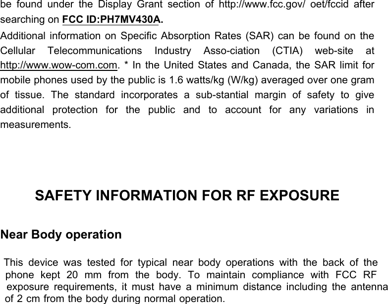  be found under the Display Grant section of http://www.fcc.gov/ oet/fccid after searching on FCC ID:PH7MV430A.  Additional information on Specific Absorption Rates (SAR) can be found on the Cellular Telecommunications Industry Asso-ciation (CTIA) web-site at http://www.wow-com.com. * In the United States and Canada, the SAR limit for mobile phones used by the public is 1.6 watts/kg (W/kg) averaged over one gram of tissue. The standard incorporates a sub-stantial margin of safety to give additional protection for the public and to account for any variations in measurements.    SAFETY INFORMATION FOR RF EXPOSURE  Near Body operation  This device was tested for typical near body operations with the back of the phone kept 20 mm from the body. To maintain compliance with FCC RF exposure requirements, it must have a minimum distance including the antenna of 2 cm from the body during normal operation. 