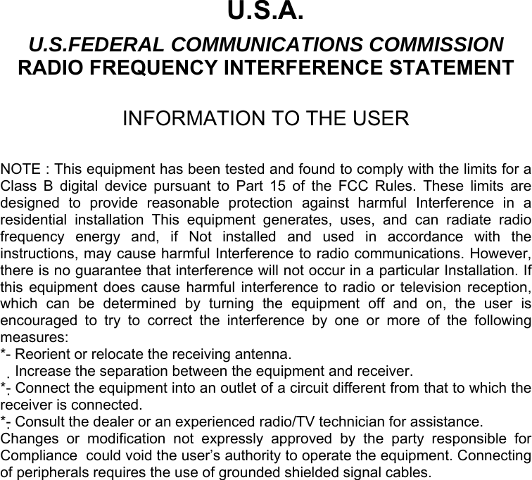  U.S.A. U.S.FEDERAL COMMUNICATIONS COMMISSION RADIO FREQUENCY INTERFERENCE STATEMENT  INFORMATION TO THE USER  NOTE : This equipment has been tested and found to comply with the limits for a Class B digital device pursuant to Part 15 of the FCC Rules. These limits are designed to provide reasonable protection against harmful Interference in a residential installation This equipment generates, uses, and can radiate radio frequency energy and, if Not installed and used in accordance with the instructions, may cause harmful Interference to radio communications. However, there is no guarantee that interference will not occur in a particular Installation. If this equipment does cause harmful interference to radio or television reception, which can be determined by turning the equipment off and on, the user is encouraged to try to correct the interference by one or more of the following measures: *- Reorient or relocate the receiving antenna. Increase the separation between the equipment and receiver.　 *- Connect the equipment into an outlet of a circuit different from that to which the receiver is connected. *- Consult the dealer or an experienced radio/TV technician for assistance. Changes or modification not expressly approved by the party responsible for Compliance  could void the user’s authority to operate the equipment. Connecting of peripherals requires the use of grounded shielded signal cables. 