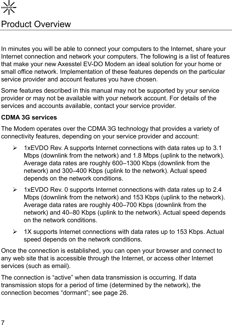    7 Product Overview  In minutes you will be able to connect your computers to the Internet, share your Internet connection and network your computers. The following is a list of features that make your new Axesstel EV-DO Modem an ideal solution for your home or small office network. Implementation of these features depends on the particular service provider and account features you have chosen. Some features described in this manual may not be supported by your service provider or may not be available with your network account. For details of the services and accounts available, contact your service provider. CDMA 3G services The Modem operates over the CDMA 3G technology that provides a variety of connectivity features, depending on your service provider and account: ¾  1xEVDO Rev. A supports Internet connections with data rates up to 3.1 Mbps (downlink from the network) and 1.8 Mbps (uplink to the network). Average data rates are roughly 600–1300 Kbps (downlink from the network) and 300–400 Kbps (uplink to the network). Actual speed depends on the network conditions. ¾  1xEVDO Rev. 0 supports Internet connections with data rates up to 2.4 Mbps (downlink from the network) and 153 Kbps (uplink to the network). Average data rates are roughly 400–700 Kbps (downlink from the network) and 40–80 Kbps (uplink to the network). Actual speed depends on the network conditions. ¾  1X supports Internet connections with data rates up to 153 Kbps. Actual speed depends on the network conditions. Once the connection is established, you can open your browser and connect to any web site that is accessible through the Internet, or access other Internet services (such as email). The connection is “active” when data transmission is occurring. If data transmission stops for a period of time (determined by the network), the connection becomes “dormant”; see page 26.  