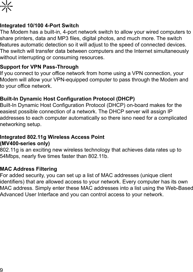    9  Integrated 10/100 4-Port Switch The Modem has a built-in, 4-port network switch to allow your wired computers to share printers, data and MP3 files, digital photos, and much more. The switch features automatic detection so it will adjust to the speed of connected devices. The switch will transfer data between computers and the Internet simultaneously without interrupting or consuming resources. Support for VPN Pass-Through If you connect to your office network from home using a VPN connection, your Modem will allow your VPN-equipped computer to pass through the Modem and to your office network.  Built-In Dynamic Host Configuration Protocol (DHCP) Built-In Dynamic Host Configuration Protocol (DHCP) on-board makes for the easiest possible connection of a network. The DHCP server will assign IP addresses to each computer automatically so there isno need for a complicated networking setup.  Integrated 802.11g Wireless Access Point (MV400-series only) 802.11g is an exciting new wireless technology that achieves data rates up to 54Mbps, nearly five times faster than 802.11b.  MAC Address Filtering For added security, you can set up a list of MAC addresses (unique client identifiers) that are allowed access to your network. Every computer has its own MAC address. Simply enter these MAC addresses into a list using the Web-Based Advanced User Interface and you can control access to your network.  