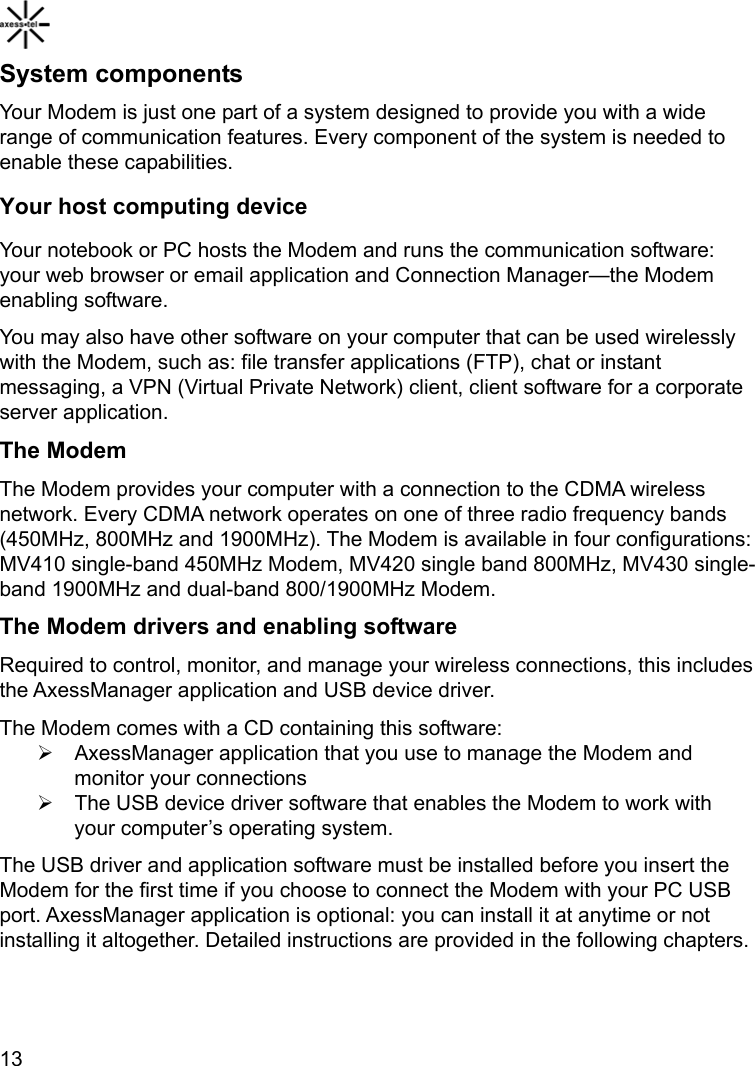    13System components Your Modem is just one part of a system designed to provide you with a wide range of communication features. Every component of the system is needed to enable these capabilities. Your host computing device Your notebook or PC hosts the Modem and runs the communication software: your web browser or email application and Connection Manager—the Modem enabling software. You may also have other software on your computer that can be used wirelessly with the Modem, such as: file transfer applications (FTP), chat or instant messaging, a VPN (Virtual Private Network) client, client software for a corporate server application. The Modem The Modem provides your computer with a connection to the CDMA wireless network. Every CDMA network operates on one of three radio frequency bands (450MHz, 800MHz and 1900MHz). The Modem is available in four configurations: MV410 single-band 450MHz Modem, MV420 single band 800MHz, MV430 single-band 1900MHz and dual-band 800/1900MHz Modem.   The Modem drivers and enabling software Required to control, monitor, and manage your wireless connections, this includes the AxessManager application and USB device driver. The Modem comes with a CD containing this software: ¾  AxessManager application that you use to manage the Modem and monitor your connections ¾  The USB device driver software that enables the Modem to work with your computer’s operating system. The USB driver and application software must be installed before you insert the Modem for the first time if you choose to connect the Modem with your PC USB port. AxessManager application is optional: you can install it at anytime or not installing it altogether. Detailed instructions are provided in the following chapters.  