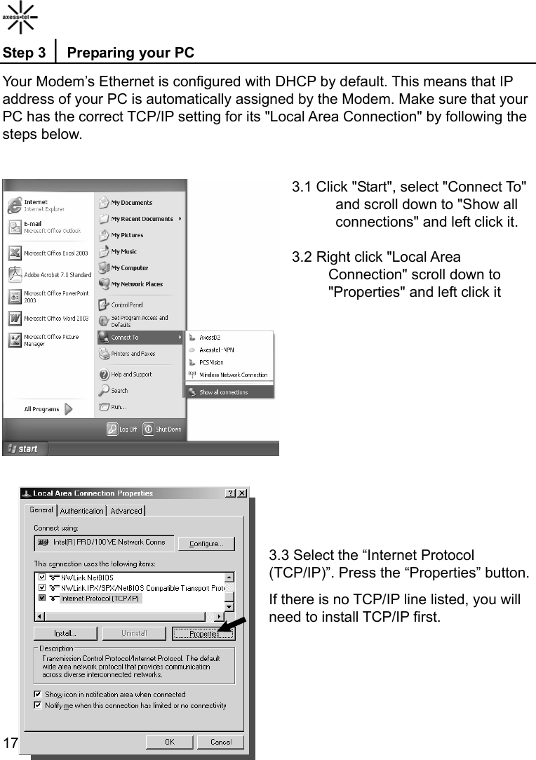    17Step 3 │ Preparing your PC Your Modem’s Ethernet is configured with DHCP by default. This means that IP address of your PC is automatically assigned by the Modem. Make sure that your PC has the correct TCP/IP setting for its &quot;Local Area Connection&quot; by following the steps below.  3.1 Click &quot;Start&quot;, select &quot;Connect To&quot;       and scroll down to &quot;Show all       connections&quot; and left click it.  3.2 Right click &quot;Local Area      Connection&quot; scroll down to      &quot;Properties&quot; and left click it          3.3 Select the “Internet Protocol (TCP/IP)”. Press the “Properties” button. If there is no TCP/IP line listed, you will need to install TCP/IP first.    