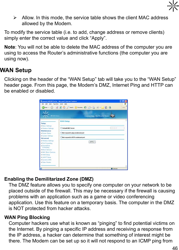   46 ¾  Allow. In this mode, the service table shows the client MAC address allowed by the Modem. To modify the service table (i.e. to add, change address or remove clients) simply enter the correct value and click “Apply”. Note: You will not be able to delete the MAC address of the computer you are using to access the Router’s administrative functions (the computer you are using now). WAN Setup Clicking on the header of the “WAN Setup” tab will take you to the “WAN Setup” header page. From this page, the Modem’s DMZ, Internet Ping and HTTP can be enabled or disabled.          Enabling the Demilitarized Zone (DMZ) The DMZ feature allows you to specify one computer on your network to be placed outside of the firewall. This may be necessary if the firewall is causing problems with an application such as a game or video conferencing application. Use this feature on a temporary basis. The computer in the DMZ is NOT protected from hacker attacks. WAN Ping Blocking Computer hackers use what is known as “pinging” to find potential victims on the Internet. By pinging a specific IP address and receiving a response from the IP address, a hacker can determine that something of interest might be there. The Modem can be set up so it will not respond to an ICMP ping from 