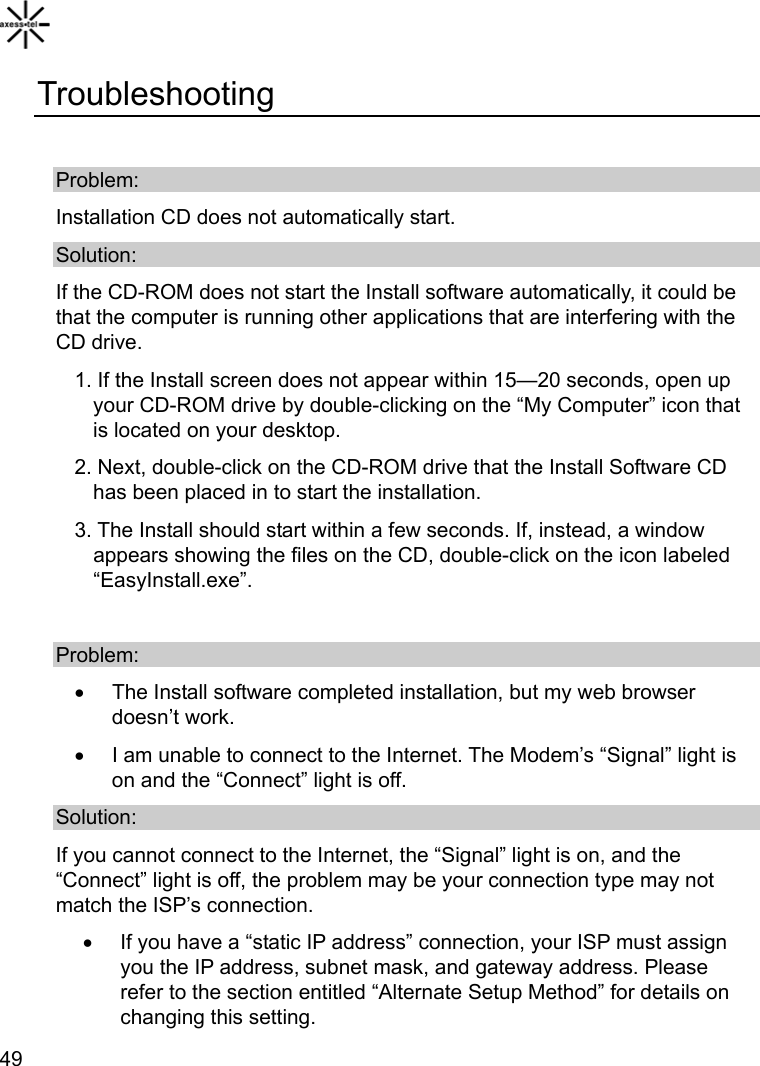   49Troubleshooting  Problem: Installation CD does not automatically start. Solution: If the CD-ROM does not start the Install software automatically, it could be that the computer is running other applications that are interfering with the CD drive.   1. If the Install screen does not appear within 15—20 seconds, open up your CD-ROM drive by double-clicking on the “My Computer” icon that is located on your desktop. 2. Next, double-click on the CD-ROM drive that the Install Software CD has been placed in to start the installation. 3. The Install should start within a few seconds. If, instead, a window appears showing the files on the CD, double-click on the icon labeled “EasyInstall.exe”.  Problem: •  The Install software completed installation, but my web browser doesn’t work.   •  I am unable to connect to the Internet. The Modem’s “Signal” light is on and the “Connect” light is off. Solution: If you cannot connect to the Internet, the “Signal” light is on, and the “Connect” light is off, the problem may be your connection type may not match the ISP’s connection. •  If you have a “static IP address” connection, your ISP must assign you the IP address, subnet mask, and gateway address. Please refer to the section entitled “Alternate Setup Method” for details on changing this setting. 