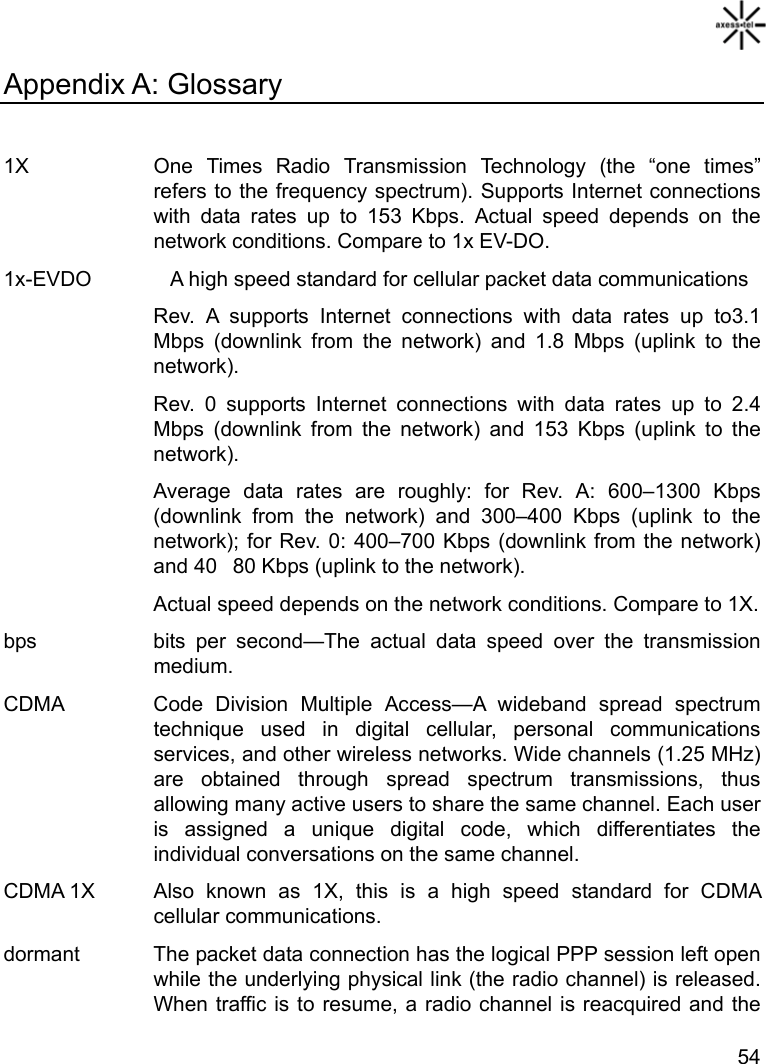   54 Appendix A: Glossary  1X   One Times Radio Transmission Technology (the “one times” refers to the frequency spectrum). Supports Internet connections with data rates up to 153 Kbps. Actual speed depends on the network conditions. Compare to 1x EV-DO. 1x-EVDO    A high speed standard for cellular packet data communications Rev. A supports Internet connections with data rates up to3.1 Mbps (downlink from the network) and 1.8 Mbps (uplink to the network). Rev. 0 supports Internet connections with data rates up to 2.4 Mbps (downlink from the network) and 153 Kbps (uplink to the network).  Average data rates are roughly: for Rev. A: 600–1300 Kbps (downlink from the network) and 300–400 Kbps (uplink to the network); for Rev. 0: 400–700 Kbps (downlink from the network) and 4080 Kbps (uplink to the network).   Actual speed depends on the network conditions. Compare to 1X. bps   bits per second—The actual data speed over the transmission medium.  CDMA   Code Division Multiple Access—A wideband spread spectrum technique used in digital cellular, personal communications services, and other wireless networks. Wide channels (1.25 MHz) are obtained through spread spectrum transmissions, thus allowing many active users to share the same channel. Each user is assigned a unique digital code, which differentiates the individual conversations on the same channel.   CDMA 1X   Also known as 1X, this is a high speed standard for CDMA cellular communications.   dormant    The packet data connection has the logical PPP session left open while the underlying physical link (the radio channel) is released. When traffic is to resume, a radio channel is reacquired and the 
