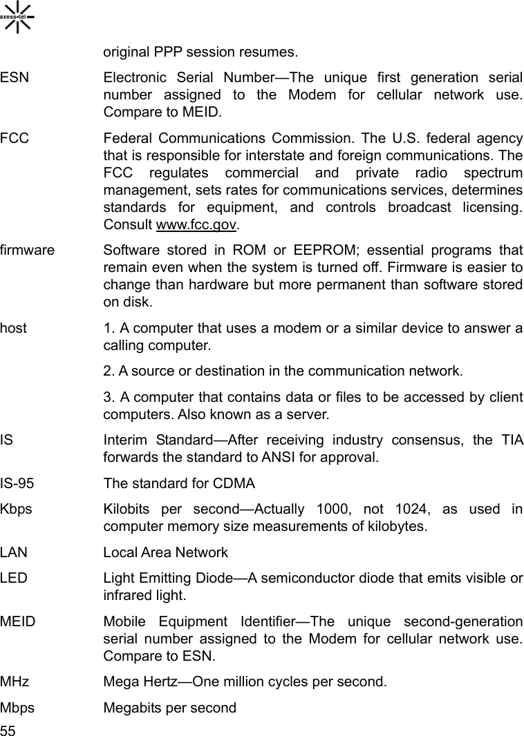    55original PPP session resumes. ESN  Electronic Serial Number—The unique first generation serial number assigned to the Modem for cellular network use. Compare to MEID.   FCC  Federal Communications Commission. The U.S. federal agency that is responsible for interstate and foreign communications. The FCC regulates commercial and private radio spectrum management, sets rates for communications services, determines standards for equipment, and controls broadcast licensing. Consult www.fcc.gov.  firmware   Software stored in ROM or EEPROM; essential programs that remain even when the system is turned off. Firmware is easier to change than hardware but more permanent than software stored on disk.   host    1. A computer that uses a modem or a similar device to answer a calling computer. 2. A source or destination in the communication network. 3. A computer that contains data or files to be accessed by client computers. Also known as a server. IS   Interim Standard—After receiving industry consensus, the TIA forwards the standard to ANSI for approval.   IS-95    The standard for CDMA Kbps   Kilobits per second—Actually 1000, not 1024, as used in computer memory size measurements of kilobytes. LAN   Local Area Network  LED    Light Emitting Diode—A semiconductor diode that emits visible or infrared light.   MEID   Mobile Equipment Identifier—The unique second-generation serial number assigned to the Modem for cellular network use. Compare to ESN.   MHz    Mega Hertz—One million cycles per second.   Mbps   Megabits per second  