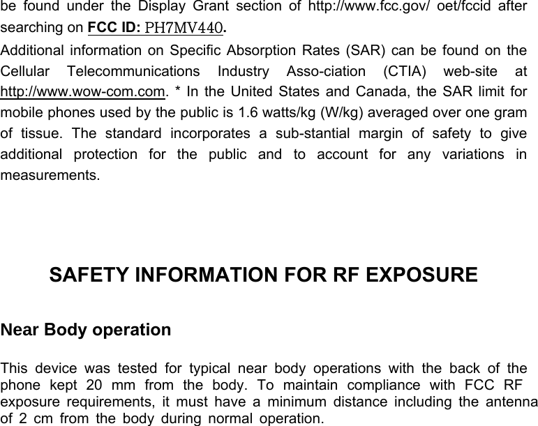  be found under the Display Grant section of http://www.fcc.gov/ oet/fccid after searching on FCC ID: PH7MV440.  Additional information on Specific Absorption Rates (SAR) can be found on the Cellular Telecommunications Industry Asso-ciation (CTIA) web-site at http://www.wow-com.com. * In the United States and Canada, the SAR limit for mobile phones used by the public is 1.6 watts/kg (W/kg) averaged over one gram of tissue. The standard incorporates a sub-stantial margin of safety to give additional protection for the public and to account for any variations in measurements.    SAFETY INFORMATION FOR RF EXPOSURE  Near Body operation  This device was tested for typical near body operations with the back of the phone kept 20 mm from the body. To maintain compliance with FCC RF exposure requirements, it must have a minimum distance including the antennaof 2 cm from the body during normal operation. 