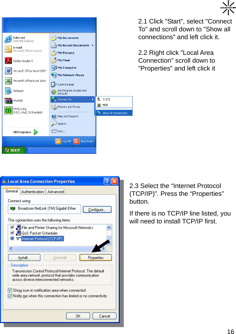  16 2.1 Click &quot;Start&quot;, select &quot;Connect To&quot; and scroll down to &quot;Show all connections&quot; and left click it.  2.2 Right click &quot;Local Area    Connection&quot; scroll down to     &quot;Properties&quot; and left click it          2.3 Select the “Internet Protocol (TCP/IP)”. Press the “Properties” button. If there is no TCP/IP line listed, you will need to install TCP/IP first.         