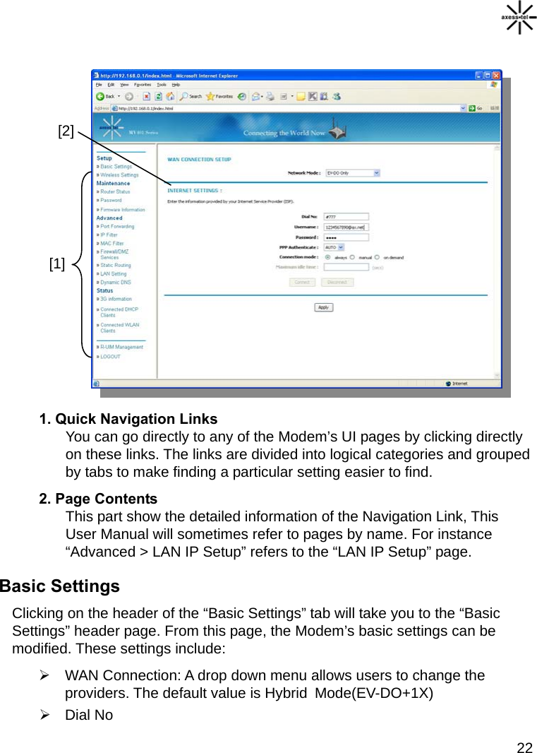   22               1. Quick Navigation Links You can go directly to any of the Modem’s UI pages by clicking directly on these links. The links are divided into logical categories and grouped by tabs to make finding a particular setting easier to find.   2. Page Contents This part show the detailed information of the Navigation Link, This User Manual will sometimes refer to pages by name. For instance “Advanced &gt; LAN IP Setup” refers to the “LAN IP Setup” page.   Basic Settings Clicking on the header of the “Basic Settings” tab will take you to the “Basic Settings” header page. From this page, the Modem’s basic settings can be modified. These settings include:   WAN Connection: A drop down menu allows users to change the providers. The default value is Hybrid  Mode(EV-DO+1X)    Dial No [1] [2] 