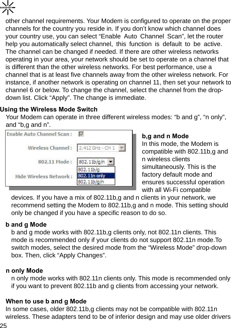    25 other channel requirements. Your Modem is configured to operate on the proper channels for the country you reside in. If you don’t know which channel does your country use, you can select “Enable  Auto  Channel  Scan”, let the router help you automatically select channel, this function is default to be active. The channel can be changed if needed. If there are other wireless networks operating in your area, your network should be set to operate on a channel that is different than the other wireless networks. For best performance, use a channel that is at least five channels away from the other wireless network. For instance, if another network is operating on channel 11, then set your network to channel 6 or below. To change the channel, select the channel from the drop-down list. Click “Apply”. The change is immediate. Using the Wireless Mode Switch Your Modem can operate in three different wireless modes: “b and g”, “n only”, and “b,g and n”.   b,g and n Mode In this mode, the Modem is compatible with 802.11b,g and n wireless clients simultaneously. This is the factory default mode and ensures successful operation with all Wi-Fi compatible devices. If you have a mix of 802.11b,g and n clients in your network, we recommend setting the Modem to 802.11b,g and n mode. This setting should only be changed if you have a specific reason to do so. b and g Mode b and g mode works with 802.11b,g clients only, not 802.11n clients. This mode is recommended only if your clients do not support 802.11n mode.To switch modes, select the desired mode from the “Wireless Mode” drop-down box. Then, click “Apply Changes”. n only Mode n only mode works with 802.11n clients only. This mode is recommended only if you want to prevent 802.11b and g clients from accessing your network. When to use b and g Mode In some cases, older 802.11b,g clients may not be compatible with 802.11n wireless. These adapters tend to be of inferior design and may use older drivers 