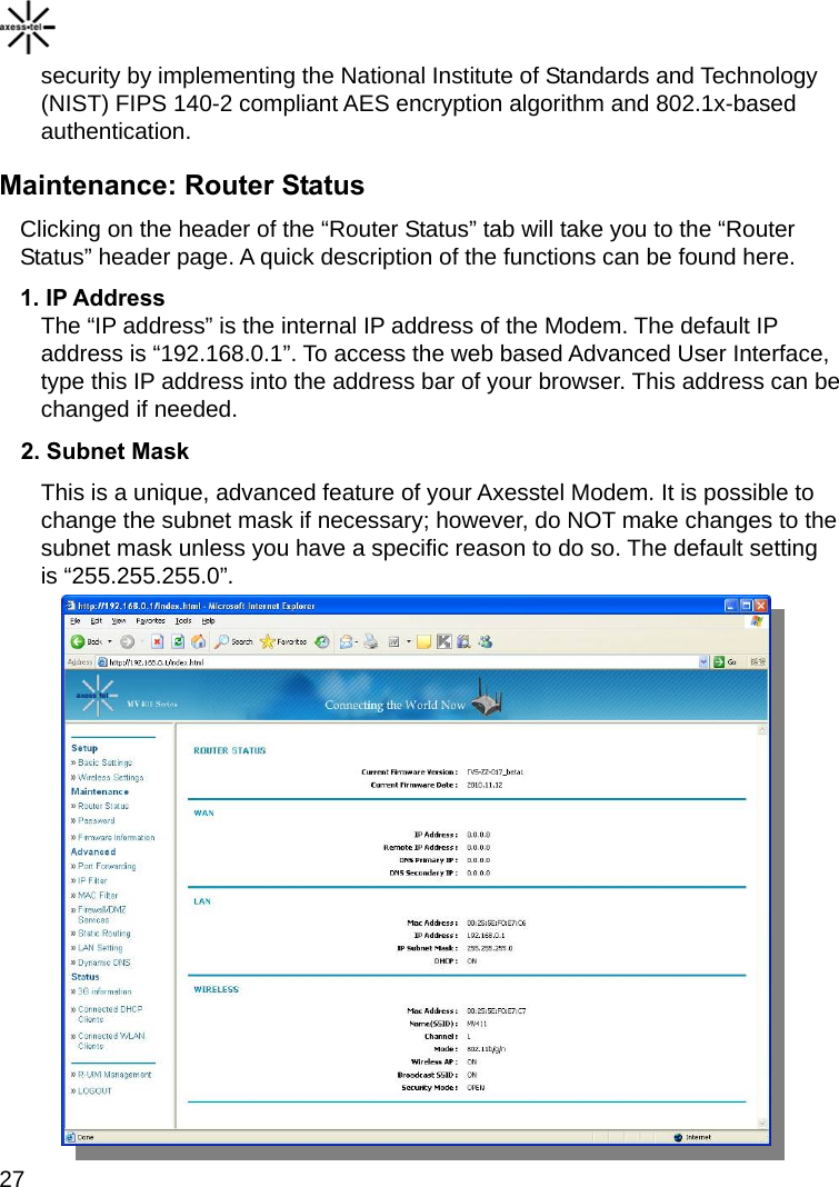   27 security by implementing the National Institute of Standards and Technology (NIST) FIPS 140-2 compliant AES encryption algorithm and 802.1x-based authentication. Maintenance: Router Status Clicking on the header of the “Router Status” tab will take you to the “Router Status” header page. A quick description of the functions can be found here. 1. IP Address The “IP address” is the internal IP address of the Modem. The default IP address is “192.168.0.1”. To access the web based Advanced User Interface, type this IP address into the address bar of your browser. This address can be changed if needed. 2. Subnet Mask This is a unique, advanced feature of your Axesstel Modem. It is possible to change the subnet mask if necessary; however, do NOT make changes to the subnet mask unless you have a specific reason to do so. The default setting is “255.255.255.0”.   