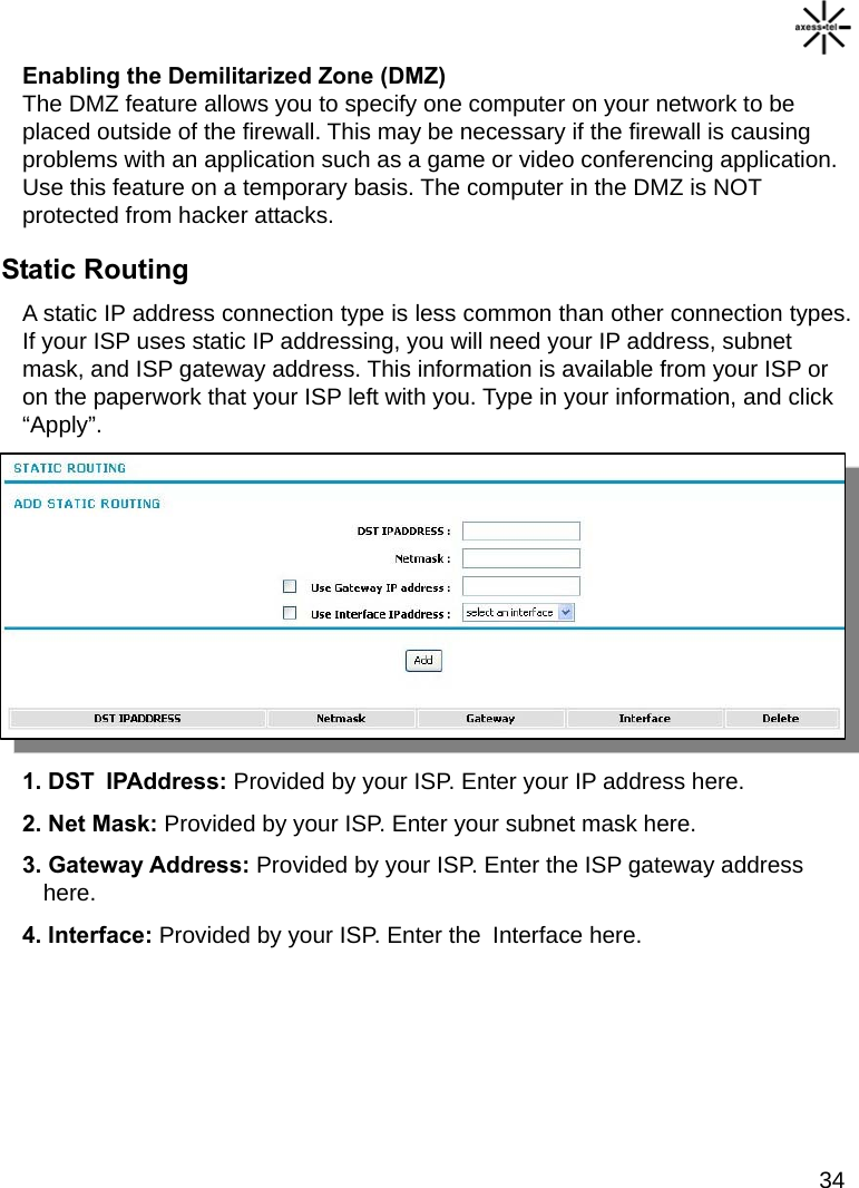   34 Enabling the Demilitarized Zone (DMZ) The DMZ feature allows you to specify one computer on your network to be placed outside of the firewall. This may be necessary if the firewall is causing problems with an application such as a game or video conferencing application. Use this feature on a temporary basis. The computer in the DMZ is NOT protected from hacker attacks. Static Routing A static IP address connection type is less common than other connection types. If your ISP uses static IP addressing, you will need your IP address, subnet mask, and ISP gateway address. This information is available from your ISP or on the paperwork that your ISP left with you. Type in your information, and click “Apply”. 1. DST  IPAddress: Provided by your ISP. Enter your IP address here. 2. Net Mask: Provided by your ISP. Enter your subnet mask here. 3. Gateway Address: Provided by your ISP. Enter the ISP gateway address here. 4. Interface: Provided by your ISP. Enter the  Interface here.     