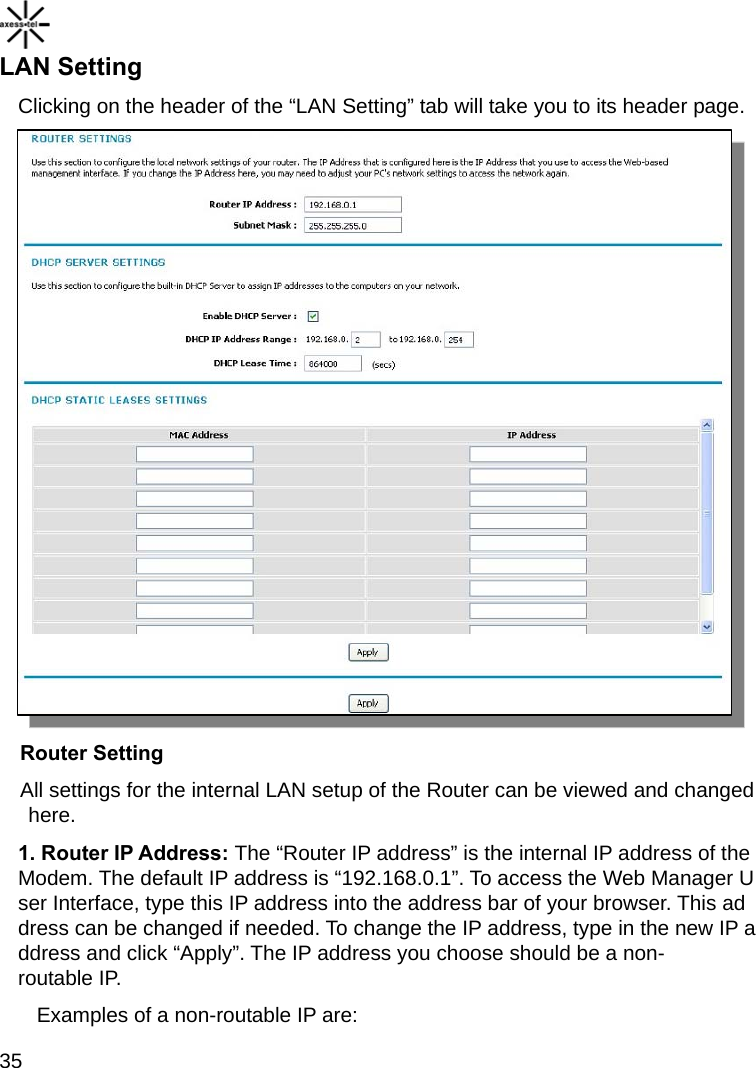    35 LAN Setting Clicking on the header of the “LAN Setting” tab will take you to its header page.   Router Setting All settings for the internal LAN setup of the Router can be viewed and changed here. 1. Router IP Address: The “Router IP address” is the internal IP address of the Modem. The default IP address is “192.168.0.1”. To access the Web Manager User Interface, type this IP address into the address bar of your browser. This address can be changed if needed. To change the IP address, type in the new IP address and click “Apply”. The IP address you choose should be a non-routable IP. Examples of a non-routable IP are: 