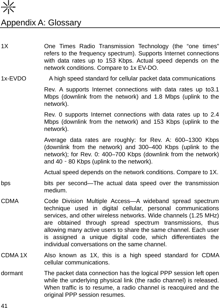    41 Appendix A: Glossary  1X   One Times Radio Transmission Technology (the “one times” refers to the frequency spectrum). Supports Internet connections with data rates up to 153 Kbps. Actual speed depends on the network conditions. Compare to 1x EV-DO. 1x-EVDO    A high speed standard for cellular packet data communications Rev. A supports Internet connections with data rates up to3.1 Mbps (downlink from the network) and 1.8 Mbps (uplink to the network). Rev. 0 supports Internet connections with data rates up to 2.4 Mbps (downlink from the network) and 153 Kbps (uplink to the network).  Average data rates are roughly: for Rev. A: 600–1300 Kbps (downlink from the network) and 300–400 Kbps (uplink to the network); for Rev. 0: 400–700 Kbps (downlink from the network) and 40 80 Kbps (uplink to the network). ‐ Actual speed depends on the network conditions. Compare to 1X. bps   bits per second—The actual data speed over the transmission medium.  CDMA   Code Division Multiple Access—A wideband spread spectrum technique used in digital cellular, personal communications services, and other wireless networks. Wide channels (1.25 MHz) are obtained through spread spectrum transmissions, thus allowing many active users to share the same channel. Each user is assigned a unique digital code, which differentiates the individual conversations on the same channel.   CDMA 1X   Also known as 1X, this is a high speed standard for CDMA cellular communications.   dormant    The packet data connection has the logical PPP session left open while the underlying physical link (the radio channel) is released. When traffic is to resume, a radio channel is reacquired and the original PPP session resumes. 