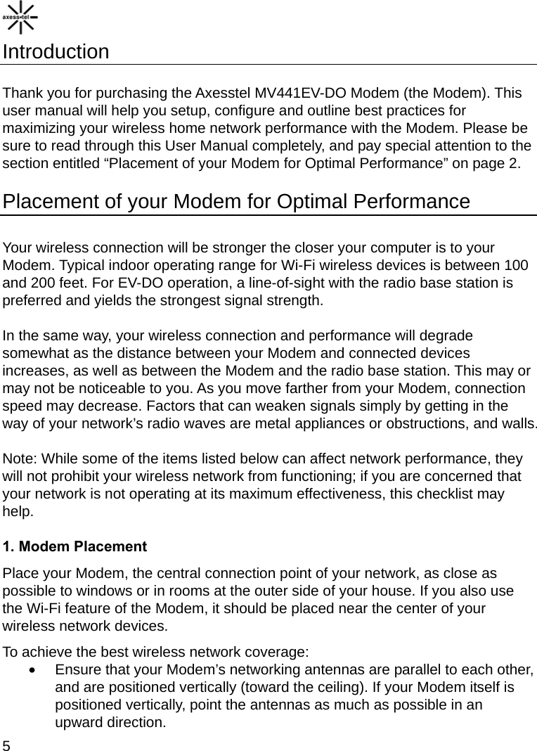    5 Introduction  Thank you for purchasing the Axesstel MV441EV-DO Modem (the Modem). This user manual will help you setup, configure and outline best practices for maximizing your wireless home network performance with the Modem. Please be sure to read through this User Manual completely, and pay special attention to the section entitled “Placement of your Modem for Optimal Performance” on page 2.  Placement of your Modem for Optimal Performance  Your wireless connection will be stronger the closer your computer is to your Modem. Typical indoor operating range for Wi-Fi wireless devices is between 100 and 200 feet. For EV-DO operation, a line-of-sight with the radio base station is preferred and yields the strongest signal strength.  In the same way, your wireless connection and performance will degrade somewhat as the distance between your Modem and connected devices increases, as well as between the Modem and the radio base station. This may or may not be noticeable to you. As you move farther from your Modem, connection speed may decrease. Factors that can weaken signals simply by getting in the way of your network’s radio waves are metal appliances or obstructions, and walls.  Note: While some of the items listed below can affect network performance, they will not prohibit your wireless network from functioning; if you are concerned that your network is not operating at its maximum effectiveness, this checklist may help.  1. Modem Placement Place your Modem, the central connection point of your network, as close as possible to windows or in rooms at the outer side of your house. If you also use the Wi-Fi feature of the Modem, it should be placed near the center of your wireless network devices. To achieve the best wireless network coverage: •  Ensure that your Modem’s networking antennas are parallel to each other, and are positioned vertically (toward the ceiling). If your Modem itself is positioned vertically, point the antennas as much as possible in an upward direction. 