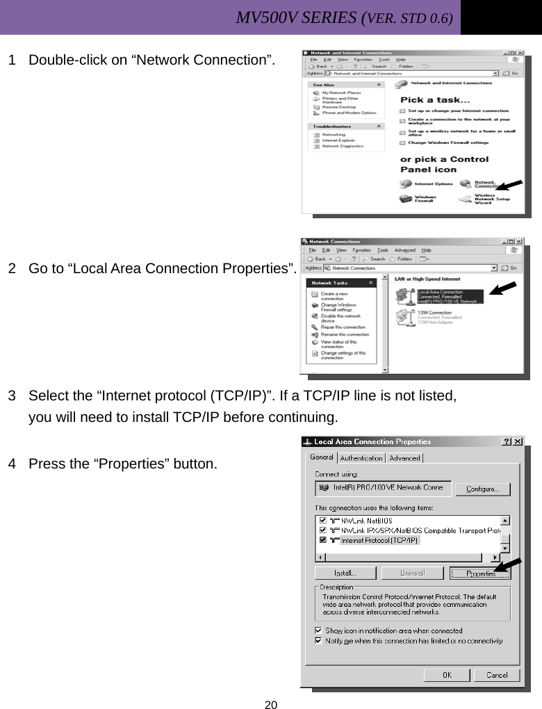 MV500V SERIES (VER. STD 0.6)   20  1  Double-click on “Network Connection”.        2  Go to “Local Area Connection Properties”.     3  Select the “Internet protocol (TCP/IP)”. If a TCP/IP line is not listed,   you will need to install TCP/IP before continuing.  4  Press the “Properties” button.         