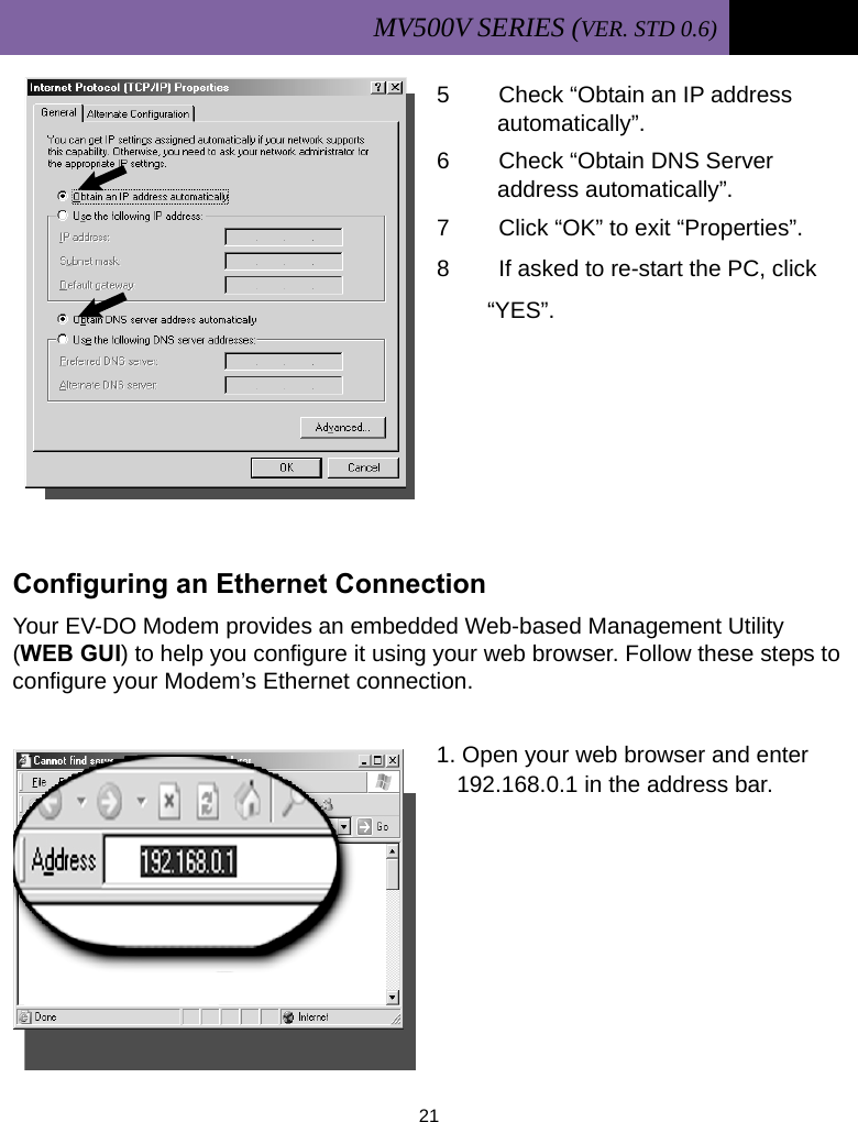 MV500V SERIES (VER. STD 0.6)   21  5  Check “Obtain an IP address         automatically”. 6  Check “Obtain DNS Server         address automatically”. 7  Click “OK” to exit “Properties”. 8  If asked to re-start the PC, click        “YES”.       Configuring an Ethernet Connection Your EV-DO Modem provides an embedded Web-based Management Utility (WEB GUI) to help you configure it using your web browser. Follow these steps to configure your Modem’s Ethernet connection.  1. Open your web browser and enter            192.168.0.1 in the address bar.        