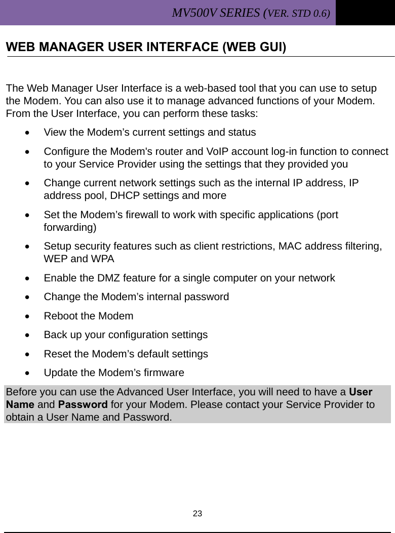 MV500V SERIES (VER. STD 0.6)   23  WEB MANAGER USER INTERFACE (WEB GUI)                    The Web Manager User Interface is a web-based tool that you can use to setup the Modem. You can also use it to manage advanced functions of your Modem. From the User Interface, you can perform these tasks: •  View the Modem’s current settings and status •  Configure the Modem&apos;s router and VoIP account log-in function to connect to your Service Provider using the settings that they provided you •  Change current network settings such as the internal IP address, IP address pool, DHCP settings and more •  Set the Modem’s firewall to work with specific applications (port forwarding) •  Setup security features such as client restrictions, MAC address filtering, WEP and WPA •  Enable the DMZ feature for a single computer on your network •  Change the Modem’s internal password •  Reboot the Modem •  Back up your configuration settings •  Reset the Modem’s default settings •  Update the Modem’s firmware Before you can use the Advanced User Interface, you will need to have a User Name and Password for your Modem. Please contact your Service Provider to obtain a User Name and Password.     