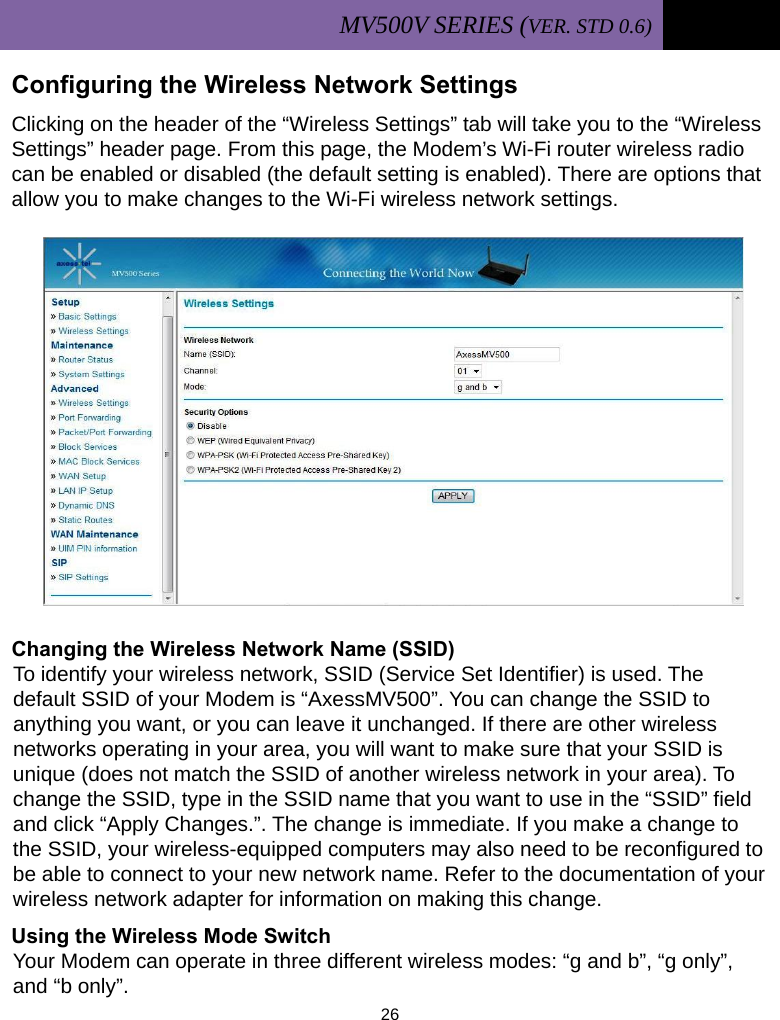MV500V SERIES (VER. STD 0.6)   26  Configuring the Wireless Network Settings Clicking on the header of the “Wireless Settings” tab will take you to the “Wireless Settings” header page. From this page, the Modem’s Wi-Fi router wireless radio can be enabled or disabled (the default setting is enabled). There are options that allow you to make changes to the Wi-Fi wireless network settings.            Changing the Wireless Network Name (SSID) To identify your wireless network, SSID (Service Set Identifier) is used. The default SSID of your Modem is “AxessMV500”. You can change the SSID to anything you want, or you can leave it unchanged. If there are other wireless networks operating in your area, you will want to make sure that your SSID is unique (does not match the SSID of another wireless network in your area). To change the SSID, type in the SSID name that you want to use in the “SSID” field and click “Apply Changes.”. The change is immediate. If you make a change to the SSID, your wireless-equipped computers may also need to be reconfigured to be able to connect to your new network name. Refer to the documentation of your wireless network adapter for information on making this change. Using the Wireless Mode Switch Your Modem can operate in three different wireless modes: “g and b”, “g only”, and “b only”.   