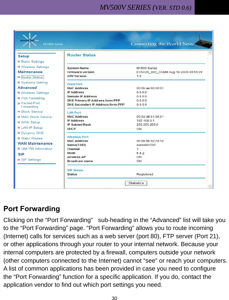 MV500V SERIES (VER. STD 0.6)   30               Port Forwarding Clicking on the “Port Forwarding”   sub-heading in the “Advanced” list will take you to the “Port Forwarding” page. “Port Forwarding” allows you to route incoming (Internet) calls for services such as a web server (port 80), FTP server (Port 21), or other applications through your router to your internal network. Because your internal computers are protected by a firewall, computers outside your network (other computers connected to the Internet) cannot “see” or reach your computers. A list of common applications has been provided in case you need to configure the “Port Forwarding” function for a specific application. If you do, contact the application vendor to find out which port settings you need. 