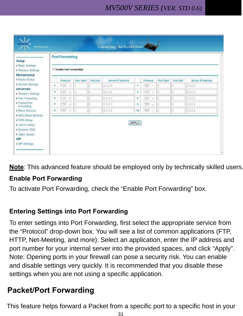 MV500V SERIES (VER. STD 0.6)   31              Note: This advanced feature should be employed only by technically skilled users. Enable Port Forwarding To activate Port Forwarding, check the “Enable Port Forwarding” box.  Entering Settings into Port Forwarding To enter settings into Port Forwarding, first select the appropriate service from the “Protocol” drop-down box. You will see a list of common applications (FTP, HTTP, Net-Meeting, and more). Select an application, enter the IP address and port number for your internal server into the provided spaces, and click “Apply”. Note: Opening ports in your firewall can pose a security risk. You can enable and disable settings very quickly. It is recommended that you disable these settings when you are not using a specific application.  Packet/Port Forwarding   This feature helps forward a Packet from a specific port to a specific host in your    