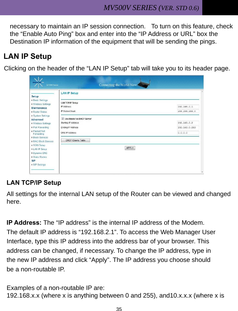 MV500V SERIES (VER. STD 0.6)   35  necessary to maintain an IP session connection.    To turn on this feature, check the “Enable Auto Ping” box and enter into the “IP Address or URL” box the Destination IP information of the equipment that will be sending the pings.  LAN IP Setup Clicking on the header of the “LAN IP Setup” tab will take you to its header page.           LAN TCP/IP Setup All settings for the internal LAN setup of the Router can be viewed and changed here.  IP Address: The “IP address” is the internal IP address of the Modem.       The default IP address is “192.168.2.1”. To access the Web Manager User  Interface, type this IP address into the address bar of your browser. This   address can be changed, if necessary. To change the IP address, type in  the new IP address and click “Apply”. The IP address you choose should  be a non-routable IP.  Examples of a non-routable IP are: 192.168.x.x (where x is anything between 0 and 255), and10.x.x.x (where x is 