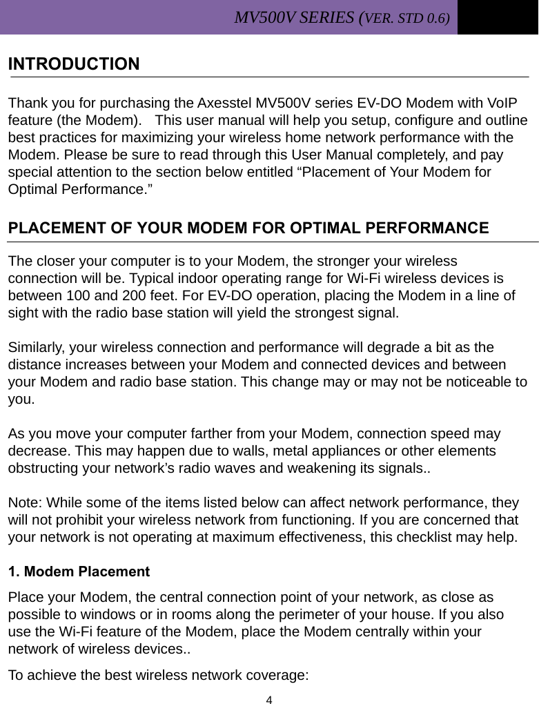 MV500V SERIES (VER. STD 0.6)   4  INTRODUCTION                                                     Thank you for purchasing the Axesstel MV500V series EV-DO Modem with VoIP feature (the Modem).  This user manual will help you setup, configure and outline best practices for maximizing your wireless home network performance with the Modem. Please be sure to read through this User Manual completely, and pay special attention to the section below entitled “Placement of Your Modem for Optimal Performance.”  PLACEMENT OF YOUR MODEM FOR OPTIMAL PERFORMANCE  The closer your computer is to your Modem, the stronger your wireless connection will be. Typical indoor operating range for Wi-Fi wireless devices is between 100 and 200 feet. For EV-DO operation, placing the Modem in a line of sight with the radio base station will yield the strongest signal.  Similarly, your wireless connection and performance will degrade a bit as the distance increases between your Modem and connected devices and between your Modem and radio base station. This change may or may not be noticeable to you.   As you move your computer farther from your Modem, connection speed may decrease. This may happen due to walls, metal appliances or other elements obstructing your network’s radio waves and weakening its signals..  Note: While some of the items listed below can affect network performance, they will not prohibit your wireless network from functioning. If you are concerned that your network is not operating at maximum effectiveness, this checklist may help.  1. Modem Placement Place your Modem, the central connection point of your network, as close as possible to windows or in rooms along the perimeter of your house. If you also use the Wi-Fi feature of the Modem, place the Modem centrally within your network of wireless devices.. To achieve the best wireless network coverage: 