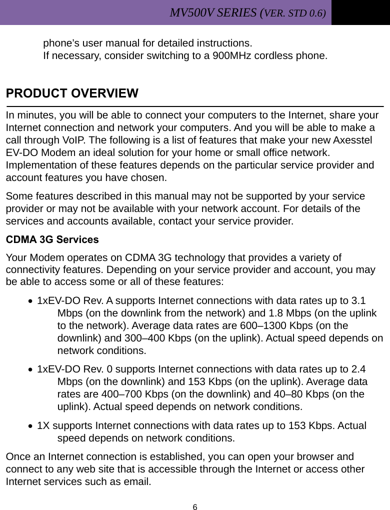 MV500V SERIES (VER. STD 0.6)   6  phone’s user manual for detailed instructions.  If necessary, consider switching to a 900MHz cordless phone.  PRODUCT OVERVIEW                                         In minutes, you will be able to connect your computers to the Internet, share your Internet connection and network your computers. And you will be able to make a call through VoIP. The following is a list of features that make your new Axesstel EV-DO Modem an ideal solution for your home or small office network. Implementation of these features depends on the particular service provider and account features you have chosen. Some features described in this manual may not be supported by your service provider or may not be available with your network account. For details of the services and accounts available, contact your service provider. CDMA 3G Services Your Modem operates on CDMA 3G technology that provides a variety of connectivity features. Depending on your service provider and account, you may be able to access some or all of these features: • 1xEV-DO Rev. A supports Internet connections with data rates up to 3.1 Mbps (on the downlink from the network) and 1.8 Mbps (on the uplink to the network). Average data rates are 600–1300 Kbps (on the downlink) and 300–400 Kbps (on the uplink). Actual speed depends on network conditions. • 1xEV-DO Rev. 0 supports Internet connections with data rates up to 2.4 Mbps (on the downlink) and 153 Kbps (on the uplink). Average data rates are 400–700 Kbps (on the downlink) and 40–80 Kbps (on the uplink). Actual speed depends on network conditions. • 1X supports Internet connections with data rates up to 153 Kbps. Actual speed depends on network conditions. Once an Internet connection is established, you can open your browser and connect to any web site that is accessible through the Internet or access other Internet services such as email. 
