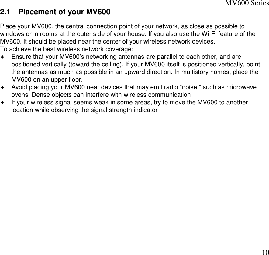 MV600 Series  10 2.1  Placement of your MV600 Place your MV600, the central connection point of your network, as close as possible to windows or in rooms at the outer side of your house. If you also use the Wi-Fi feature of the MV600, it should be placed near the center of your wireless network devices. To achieve the best wireless network coverage:   Ensure that your MV600’s networking antennas are parallel to each other, and are positioned vertically (toward the ceiling). If your MV600 itself is positioned vertically, point the antennas as much as possible in an upward direction. In multistory homes, place the MV600 on an upper floor.   Avoid placing your MV600 near devices that may emit radio “noise,” such as microwave ovens. Dense objects can interfere with wireless communication    If your wireless signal seems weak in some areas, try to move the MV600 to another location while observing the signal strength indicator  