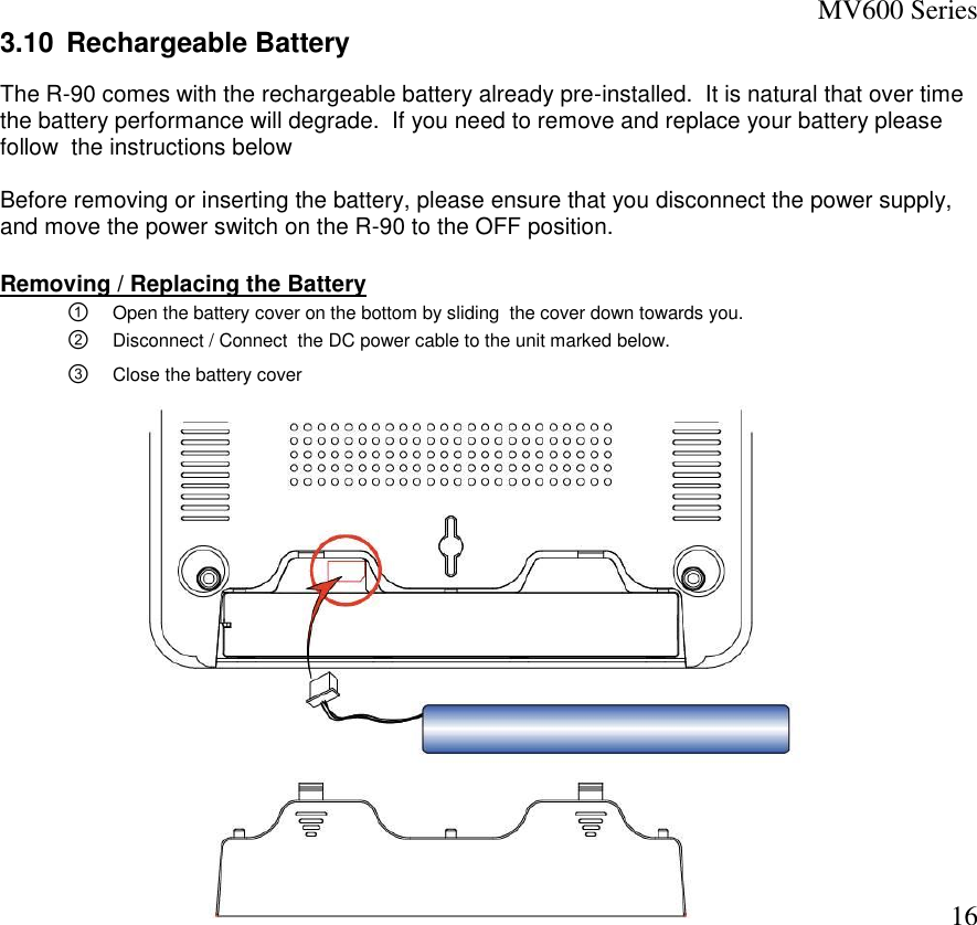 MV600 Series  16 3.10  Rechargeable Battery The R-90 comes with the rechargeable battery already pre-installed.  It is natural that over time the battery performance will degrade.  If you need to remove and replace your battery please follow  the instructions below  Before removing or inserting the battery, please ensure that you disconnect the power supply, and move the power switch on the R-90 to the OFF position.  Removing / Replacing the Battery ① Open the battery cover on the bottom by sliding  the cover down towards you.   ② Disconnect / Connect  the DC power cable to the unit marked below.  ③ Close the battery cover              