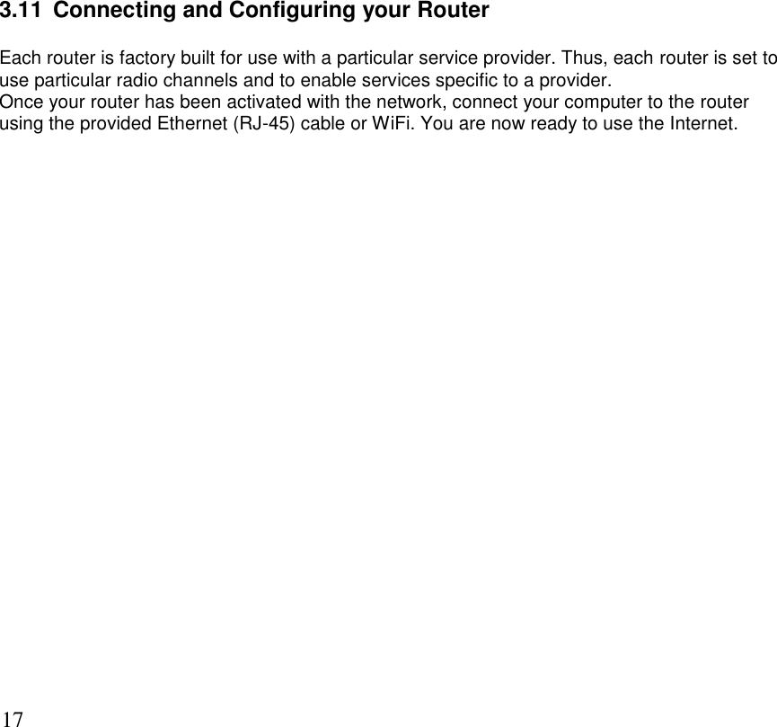      17 3.11  Connecting and Configuring your Router Each router is factory built for use with a particular service provider. Thus, each router is set to use particular radio channels and to enable services specific to a provider.  Once your router has been activated with the network, connect your computer to the router using the provided Ethernet (RJ-45) cable or WiFi. You are now ready to use the Internet.           