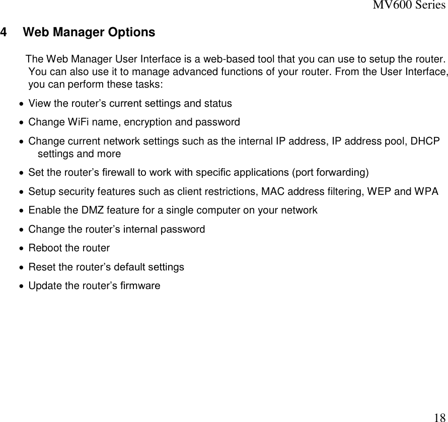 MV600 Series  18 4  Web Manager Options   The Web Manager User Interface is a web-based tool that you can use to setup the router. You can also use it to manage advanced functions of your router. From the User Interface, you can perform these tasks:   View the router’s current settings and status   Change WiFi name, encryption and password   Change current network settings such as the internal IP address, IP address pool, DHCP settings and more   Set the router’s firewall to work with specific applications (port forwarding)   Setup security features such as client restrictions, MAC address filtering, WEP and WPA   Enable the DMZ feature for a single computer on your network   Change the router’s internal password   Reboot the router   Reset the router’s default settings   Update the router’s firmware       