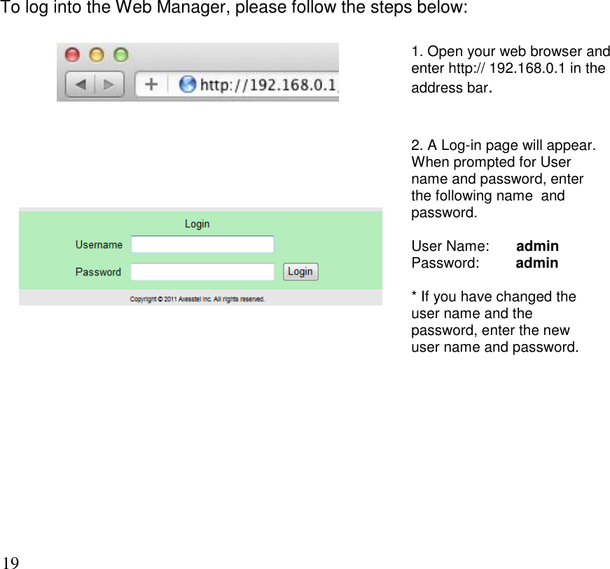      19 To log into the Web Manager, please follow the steps below:   1. Open your web browser and enter http:// 192.168.0.1 in the address bar.         2. A Log-in page will appear. When prompted for User name and password, enter the following name  and password.  User Name:  admin Password:         admin  * If you have changed the user name and the password, enter the new user name and password.  