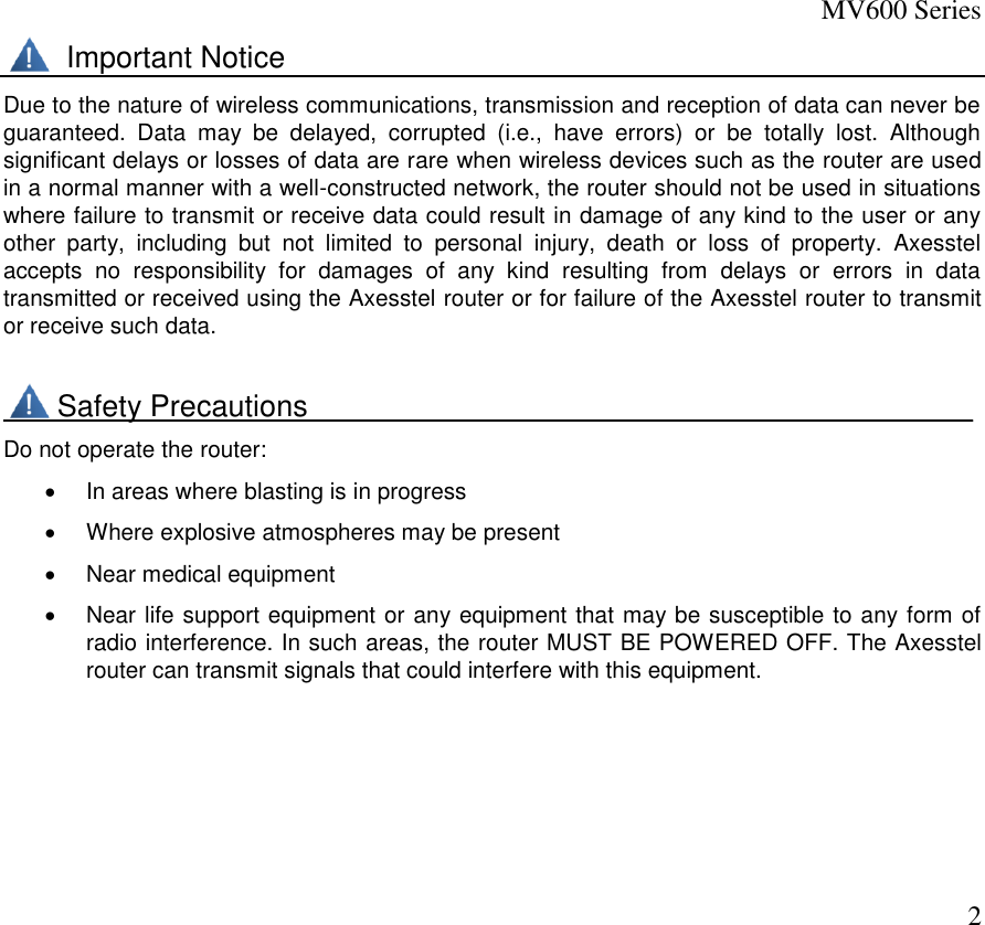 MV600 Series  2        Important Notice Due to the nature of wireless communications, transmission and reception of data can never be guaranteed.  Data  may  be  delayed,  corrupted  (i.e.,  have  errors)  or  be  totally  lost.  Although significant delays or losses of data are rare when wireless devices such as the router are used in a normal manner with a well-constructed network, the router should not be used in situations where failure to transmit or receive data could result in damage of any kind to the user or any other  party,  including  but  not  limited  to  personal  injury,  death  or  loss  of  property.  Axesstel accepts  no  responsibility  for  damages  of  any  kind  resulting  from  delays  or  errors  in  data transmitted or received using the Axesstel router or for failure of the Axesstel router to transmit or receive such data.        Safety Precautions________________________________________ Do not operate the router:    In areas where blasting is in progress   Where explosive atmospheres may be present   Near medical equipment   Near life support equipment or any equipment that may be susceptible to any form of radio interference. In such areas, the router MUST BE POWERED OFF. The Axesstel router can transmit signals that could interfere with this equipment.     