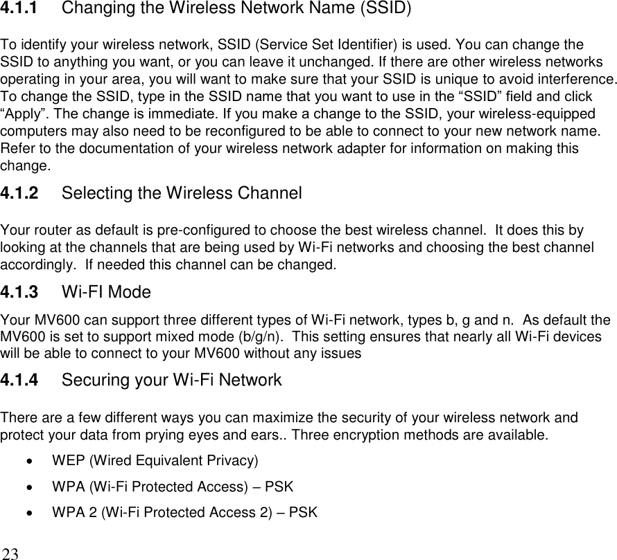      23 4.1.1  Changing the Wireless Network Name (SSID) To identify your wireless network, SSID (Service Set Identifier) is used. You can change the SSID to anything you want, or you can leave it unchanged. If there are other wireless networks operating in your area, you will want to make sure that your SSID is unique to avoid interference. To change the SSID, type in the SSID name that you want to use in the “SSID” field and click “Apply”. The change is immediate. If you make a change to the SSID, your wireless-equipped computers may also need to be reconfigured to be able to connect to your new network name. Refer to the documentation of your wireless network adapter for information on making this change. 4.1.2  Selecting the Wireless Channel Your router as default is pre-configured to choose the best wireless channel.  It does this by looking at the channels that are being used by Wi-Fi networks and choosing the best channel accordingly.  If needed this channel can be changed. 4.1.3  Wi-FI Mode Your MV600 can support three different types of Wi-Fi network, types b, g and n.  As default the MV600 is set to support mixed mode (b/g/n).  This setting ensures that nearly all Wi-Fi devices will be able to connect to your MV600 without any issues 4.1.4  Securing your Wi-Fi Network There are a few different ways you can maximize the security of your wireless network and protect your data from prying eyes and ears.. Three encryption methods are available.   WEP (Wired Equivalent Privacy)   WPA (Wi-Fi Protected Access) – PSK    WPA 2 (Wi-Fi Protected Access 2) – PSK 